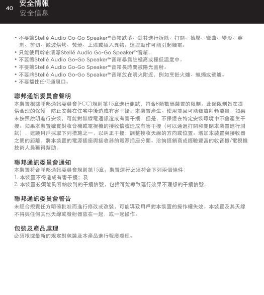 40&bull; 不要讓Stell&eacute; Audio Go-Go Speaker&trade;音箱跌落、對其進行拆除、打開、擠壓、彎曲、變形、穿刺、剪切、微波烘烤、焚燒、上漆或插入異物。這些動作可能引起觸電。&bull; 只能使用幹布清潔Stell&eacute; Audio Go-Go Speaker&trade;音箱。&bull; 不要讓Stell&eacute; Audio Go-Go Speaker&trade;音箱暴露註極高或極低溫度中。&bull; 不要讓Stell&eacute; Audio Go-Go Speaker&trade;音箱長時間被陽光直射。&bull; 不要將Stell&eacute; Audio Go-Go Speaker&trade;音箱放在明火附近，例如烹飪火爐、蠟燭或壁爐。&bull; 不要擋住任何通風口。 聯邦通訊委員會聲明本裝置根據聯邦通訊委員會(FCC)規則第15章進行測試，符合B類數碼裝置的限制。此類限制旨在提供合理的保護，防止安裝在住宅中後造成有害干擾。本裝置產生、使用並且可能釋放射頻能量，如果未按照說明進行安裝，可能對無線電通訊造成有害干擾。但是，不保證在特定安裝環境中不會產生干擾。如果本裝置確實對收音機或電視機的接收信號造成有害干擾（可以通過打開和關閉本裝置進行測試），建議用戶採取下列措施之一，以糾正干擾：調整接收天線的方向或位置。增加本裝置與接收器之間的距離。將本裝置的電源插座與接收器的電源插座分開。洽詢經銷商或經驗豐富的收音機/電視機技術人員獲得幫助。聯邦通訊委員會通知本裝置符合聯邦通訊委員會規則第15章。裝置運行必須符合下列兩個條件：1. 本裝置不得造成有害干擾；及2. 本裝置必須能夠容納收到的干擾信號，包括可能導致運行效果不理想的干擾信號。聯邦通訊委員會警告未經合規責任方明確批准而進行修改或改裝，可能導致用戶對本裝置的操作權失效。本裝置及其天線不得與任何其他天線或發射器放在一起，或一起操作。包裝及產品處理必須根據最新的規定對包裝及本產品進行報廢處理。安全情報 安全信息