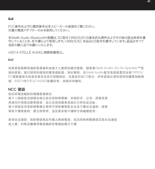 41JPFCC番号およびIC識別番号は本スピーカーの底部をご覧ください。付属の電源アダプターのみを使用してください。本Stell&eacute; Audio Bluetooth&reg;装置は、EC指令1999/5/ECの基本的な要件およびその他の該当条項を遵守していることを、本文書により宣言します。1999/5/EC.本品はCE指令を遵守しています。返品はすべて当初の購入店でお願いいたします。&copy;2014 STELL&Eacute; AUDIO。無断転載禁止。TCH如果要查詢聯邦通訊委員會和加拿大工業部的識別號碼，請查看Stell&eacute; Audio Go-Go Speaker&trade;音箱的底面。請只使用所提供的電源適配器。特此聲明，本Stell&eacute; Audio藍牙音箱裝置符合第1999/5/EC號歐盟指令的基本要求及其它相關規定。本產品符合CE指令。所有退貨必須到原來的購買地點辦理。&copy;2014年STELL&Eacute; AUDIO版權所有。保留所有權利。NCC 警語低功率電波輻射性電機管理辦法第十二條經型式認證合格之低功率射頻電機，非經許可，公司、商號或使用者均不得擅自變更頻率、加大功率或變更原設計之特性及功能。第十四條低功率射頻電機之使用不得影響飛航安全及干擾合法通信；經發現有干擾現象時，應立即停用，並改善至無干擾時方得繼續使用。 前項合法通信，指依電信規定作業之無線電信。低功率射頻電機須忍受合法通信或工業、科學及醫療用電波輻射性電機設備之干擾