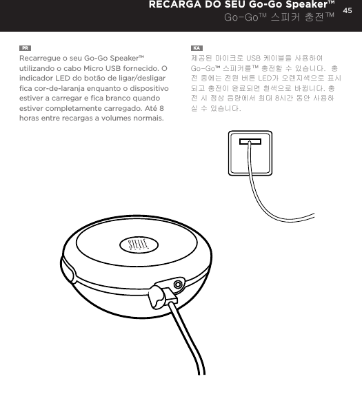 45PR  Recarregue o seu Go-Go Speaker&trade; utilizando o cabo Micro USB fornecido. O indicador LED do bot&atilde;o de ligar/desligar ﬁca cor-de-laranja enquanto o dispositivo estiver a carregar e ﬁca branco quando estiver completamente carregado. At&eacute; 8 horas entre recargas a volumes normais.KA  제공된 마이크로 USB 케이블을 사용하여 Go-Go&trade; 스피커를&trade; 충전할 수 있습니다.  충전 중에는 전원 버튼 LED가 오렌지색으로 표시되고 충전이 완료되면 흰색으로 바뀝니다. 충전 시 정상 음량에서 최대 8시간 동안 사용하실 수 있습니다. RECARGA DO SEU Go-Go Speaker&trade;Go-GoTM 스피커 충전&trade;Charge your Go-Go Speaker&trade; using the Micro USB cable provided. Power Button LED will turn orange while charging and will turn white when fully charged.  Up to 8 hours between charges at normal volumes.CHARGING YOUR Go-Go Speaker&trade;