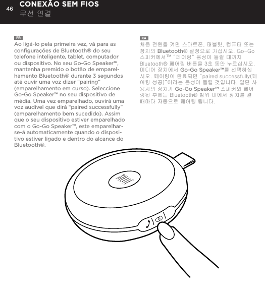 46PR  Ao lig&aacute;-lo pela primeira vez, v&aacute; para as conﬁgura&ccedil;&otilde;es de Bluetooth&reg; do seu telefone inteligente, tablet, computador ou dispositivo. No seu Go-Go Speaker&trade;, mantenha premido o bot&atilde;o de emparel-hamento Bluetooth&reg; durante 3 segundos at&eacute; ouvir uma voz dizer &ldquo;pairing&rdquo; (emparelhamento em curso). Seleccione Go-Go Speaker&trade; no seu dispositivo de m&eacute;dia. Uma vez emparelhado, ouvir&aacute; uma voz aud&iacute;vel que dir&aacute; &ldquo;paired successfully&rdquo; (emparelhamento bem sucedido). Assim que o seu dispositivo estiver emparelhado com o Go-Go Speaker&trade;, este emparelhar-se-&aacute; automaticamente quando o disposi-tivo estiver ligado e dentro do alcance do Bluetooth&reg;.KA  처음 전원을 켜면 스마트폰, 태블릿, 컴퓨터 또는 장치의 Bluetooth&reg; 설정으로 가십시오. Go-Go 스피커에서&trade; &ldquo;페어링&rdquo; 음성이 들릴 때까지 Bluetooth&reg; 페어링 버튼을 3초 동안 누르십시오. 미디어 장치에서 Go-Go Speaker&trade;를 선택하십시오. 페어링이 완료되면 &ldquo;paired successfully(페어링 성공)&rdquo;이라는 음성이 들릴 것입니다. 일단 사용자의 장치가 Go-Go Speaker&trade; 스피커와 페어링된 후에는 Bluetooth&reg; 범위 내에서 장치를 켤 때마다 자동으로 페어링 됩니다.CONEX&Atilde;O SEM FIOS 무선 연결go to Bluetooth settings on your smartphone, tablet, computer or device. On your Go-Go Speaker&trade;, hold down the Bluetooth pairing button for 3 seconds until you hear &ldquo;pairing&rdquo; audible voice. Select Go-Go on your media device. Once paired you will hear &ldquo;paired successfully&rdquo; audible voice. Once your device is paired with the Go-Go Speaker&trade; it will automatically pair when device is on and within Bluetooth&reg; range.CONNECT WIRELESSLY 