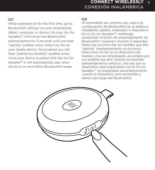 5ENG  When powered on for the ﬁrst time, go to Bluetooth&reg; settings on your smartphone, tablet, computer or device. On your Go-Go Speaker&trade;, hold down the Bluetooth&reg; pairing button for 3 seconds until you hear &ldquo;pairing&rdquo; audible voice. Select Go-Go on your media device. Once paired you will hear &ldquo;paired successfully&rdquo; audible voice. Once your device is paired with the Go-Go Speaker&trade; it will automatically pair when device is on and within Bluetooth&reg; range.ESP  Al encenderlo por primera vez, vaya a la conﬁguraci&oacute;n de Bluetooth&reg; de su tel&eacute;fono inteligente, tableta, ordenador o dispositivo. En su Go-Go Speaker&trade;, mantenga presionado el bot&oacute;n de emparejamiento de Bluetooth&reg; (&ldquo;pairing&rdquo;) durante 3 segundos hasta que escuche una voz audible que dir&aacute; &ldquo;pairing&rdquo; (emparejamiento en proceso). Seleccione Go-Go en su dispositivo de medios. Una vez emparejado, escuchar&aacute; una voz audible que dir&aacute; &ldquo;paired successfully&rdquo; (emparejamiento exitoso). Una vez que su dispositivo est&eacute; emparejado con el Go-Go Speaker,&trade; se emparejar&aacute; autom&aacute;ticamente cuando el dispositivo est&eacute; encendido y dentro del rango del Bluetooth&reg;.CONNECT WIRELESSLY CONEXI&Oacute;N INAL&Aacute;MBRICAgo to Bluetooth settings on your smartphone, tablet, computer or device. On your Go-Go Speaker&trade;, hold down the Bluetooth pairing button for 3 seconds until you hear &ldquo;pairing&rdquo; audible voice. Select Go-Go on your media device. Once paired you will hear &ldquo;paired successfully&rdquo; audible voice. Once your device is paired with the Go-Go Speaker&trade; it will automatically pair when device is on and within Bluetooth&reg; range.CONNECT WIRELESSLY 