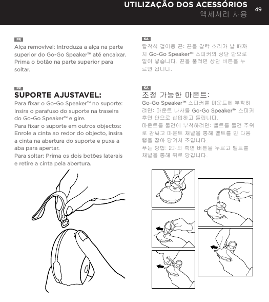 49PR  Al&ccedil;a remov&iacute;vel: Introduza a al&ccedil;a na parte superior do Go-Go Speaker&trade; at&eacute; encaixar. Prima o bot&atilde;o na parte superior para soltar. KA  탈착식 걸이용 끈: 끈을 찰칵 소리가 날 때까지 Go-Go Speaker&trade; 스피커의 상단 안으로 밀어 넣습니다. 끈을 풀려면 상단 버튼을 누르면 됩니다. UTILIZA&Ccedil;&Atilde;O DOS ACESS&Oacute;RIOS 액세서리 사용PR  SUPORTE AJUSTAVEL:  Para ﬁxar o Go-Go Speaker&trade; no suporte: Insira o parafuso do suporte na traseira do Go-Go Speaker&trade; e gire. Para ﬁxar o suporte em outros objectos: Enrole a cinta ao redor do objecto, insira a cinta na abertura do suporte e puxe a aba para apertar.Para soltar: Prima os dois bot&otilde;es laterais e retire a cinta pela abertura. KA  조정 가능한 마운트:   Go-Go Speaker&trade; 스피커를 마운트에 부착하려면: 마운트 나사를 Go-Go Speaker&trade; 스피커 후면 안으로 삽입하고 돌립니다. 마운트를 물건에 부착하려면: 벨트를 물건 주위로 감싸고 마운트 채널을 통해 벨트를 민 다음 탭을 잡아 당겨서 조입니다. 푸는 방법: 2개의 측면 버튼을 누르고 벨트를 채널을 통해 뒤로 당깁니다. Removable Hanging Strap: Slide strap into top of Go-Go speaker until it snaps. Press top button to release. USING ACCESSORIESAdjustable Mount: To attach Go-Go Speaker to mount: Insert mount screw into back of Go-Go Speaker and twist. To attach mount to objects: Wrap belt around object, push belt through mount channel and pull tab to tighten.To release: Press two side buttons and pull belt back through channel. USING ACCESSORIES