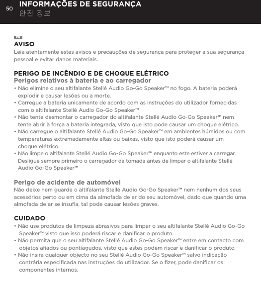 50 INFORMA&Ccedil;&Otilde;ES DE SEGURAN&Ccedil;A 안전 정보PRAVISOLeia atentamente estes avisos e precau&ccedil;&otilde;es de seguran&ccedil;a para proteger a sua seguran&ccedil;a pessoal e evitar danos materiais.PERIGO DE INC&Ecirc;NDIO E DE CHOQUE EL&Eacute;TRICOPerigos relativos &agrave; bateria e ao carregador&bull;  N&atilde;o elimine o seu altifalante Stell&eacute; Audio Go-Go Speaker&trade; no fogo. A bateria poder&aacute; explodir e causar les&otilde;es ou a morte.&bull;  Carregue a bateria unicamente de acordo com as instru&ccedil;&otilde;es do utilizador fornecidas com o altifalante Stell&eacute; Audio Go-Go Speaker&trade;&bull;  N&atilde;o tente desmontar o carregador do altifalante Stell&eacute; Audio Go-Go Speaker&trade; nem tente abrir &agrave; for&ccedil;a a bateria integrada, visto que isto pode causar um choque el&eacute;trico.&bull;  N&atilde;o carregue o altifalante Stell&eacute; Audio Go-Go Speaker&trade; em ambientes h&uacute;midos ou com  temperaturas extremadamente altas ou baixas, visto que isto poder&aacute; causar um  choque el&eacute;trico.&bull;  N&atilde;o limpe o altifalante Stell&eacute; Audio Go-Go Speaker&trade; enquanto este estiver a carregar. Desligue sempre primeiro o carregador da tomada antes de limpar o altifalante Stell&eacute; Audio Go-Go Speaker&trade;Perigo de acidente de autom&oacute;velN&atilde;o deixe nem guarde o altifalante Stell&eacute; Audio Go-Go Speaker&trade; nem nenhum dos seus acess&oacute;rios perto ou em cima da almofada de ar do seu autom&oacute;vel, dado que quando uma almofada de ar se insuﬂa, tal pode causar les&otilde;es graves.CUIDADO&bull; N&atilde;o use produtos de limpeza abrasivos para limpar o seu altifalante Stell&eacute; Audio Go-Go Speaker&trade; visto que isso poder&aacute; riscar e daniﬁcar o produto.&bull; N&atilde;o permita que o seu altifalante Stell&eacute; Audio Go-Go Speaker&trade; entre em contacto com objetos aﬁados ou pontiagudos, visto que estes podem riscar e daniﬁcar o produto.&bull; N&atilde;o insira qualquer objecto no seu Stell&eacute; Audio Go-Go Speaker&trade; salvo indica&ccedil;&atilde;o contr&aacute;ria especiﬁcada nas instru&ccedil;&otilde;es do utilizador. Se o ﬁzer, pode daniﬁcar os componentes internos.