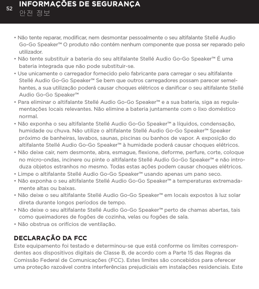 52&bull; N&atilde;o tente reparar, modiﬁcar, nem desmontar pessoalmente o seu altifalante Stell&eacute; Audio Go-Go Speaker&trade; O produto n&atilde;o cont&eacute;m nenhum componente que possa ser reparado pelo utilizador.&bull; N&atilde;o tente substituir a bateria do seu altifalante Stell&eacute; Audio Go-Go Speaker&trade; &Eacute; uma bateria integrada que n&atilde;o pode substituir-se.&bull; Use unicamente o carregador fornecido pelo fabricante para carregar o seu altifalante Stell&eacute; Audio Go-Go Speaker&trade; Se bem que outros carregadores possam parecer semel-hantes, a sua utiliza&ccedil;&atilde;o poder&aacute; causar choques el&eacute;tricos e daniﬁcar o seu altifalante Stell&eacute; Audio Go-Go Speaker&trade;&bull; Para eliminar o altifalante Stell&eacute; Audio Go-Go Speaker&trade; e a sua bateria, siga as regula-menta&ccedil;&otilde;es locais relevantes. N&atilde;o elimine a bateria juntamente com o lixo dom&eacute;stico normal.&bull; N&atilde;o exponha o seu altifalante Stell&eacute; Audio Go-Go Speaker&trade; a l&iacute;quidos, condensa&ccedil;&atilde;o, humidade ou chuva. N&atilde;o utilize o altifalante Stell&eacute; Audio Go-Go Speaker&trade; Speaker pr&oacute;ximo de banheiras, lavabos, saunas, piscinas ou banhos de vapor. A exposi&ccedil;&atilde;o do altifalante Stell&eacute; Audio Go-Go Speaker&trade; &agrave; humidade poder&aacute; causar choques el&eacute;tricos.&bull; N&atilde;o deixe cair, nem desmonte, abra, esmague, ﬂexione, deforme, perfure, corte, coloque no micro-ondas, incinere ou pinte o altifalante Stell&eacute; Audio Go-Go Speaker&trade; e n&atilde;o intro-duza objetos estranhos no mesmo. Todas estas a&ccedil;&otilde;es podem causar choques el&eacute;tricos.&bull; Limpe o altifalante Stell&eacute; Audio Go-Go Speaker&trade; usando apenas um pano seco.&bull; N&atilde;o exponha o seu altifalante Stell&eacute; Audio Go-Go Speaker&trade; a temperaturas extremada-mente altas ou baixas.&bull; N&atilde;o deixe o seu altifalante Stell&eacute; Audio Go-Go Speaker&trade; em locais expostos &agrave; luz solar direta durante longos per&iacute;odos de tempo. &bull; N&atilde;o deixe o seu altifalante Stell&eacute; Audio Go-Go Speaker&trade; perto de chamas abertas, tais como queimadores de fog&otilde;es de cozinha, velas ou fog&otilde;es de sala.&bull; N&atilde;o obstrua os orif&iacute;cios de ventila&ccedil;&atilde;o. DECLARA&Ccedil;&Atilde;O DA FCC Este equipamento foi testado e determinou-se que est&aacute; conforme os limites correspon-dentes aos dispositivos digitais de Classe B, de acordo com a Parte 15 das Regras da Comiss&atilde;o Federal de Comunica&ccedil;&otilde;es (FCC). Estes limites s&atilde;o concebidos para oferecer uma prote&ccedil;&atilde;o razo&aacute;vel contra interfer&ecirc;ncias prejudiciais em instala&ccedil;&otilde;es residenciais. Este INFORMA&Ccedil;&Otilde;ES DE SEGURAN&Ccedil;A 안전 정보