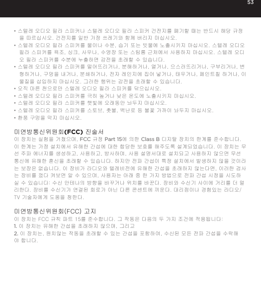 53&bull; 스텔레 오디오 필라 스피커나 스텔레 오디오 필라 스피커 건전지를 폐기할 때는 반드시 해당 규정을 따르십시오. 건전지를 일반 가정 쓰레기와 함께 버리지 마십시오.&bull; 스텔레 오디오 필라 스피커를 물이나 수분, 습기 또는 빗물에 노출시키지 마십시오. 스텔레 오디오 필라 스피커를 욕조, 싱크, 사우나, 수영장 또는 스팀룸 근처에서 사용하지 마십시오. 스텔레 오디오 필라 스피커를 수분에 누출하면 감전을 초래할 수 있습니다.&bull; 스텔레 오디오 필라 스피커를 떨어뜨리거나, 분해하거나, 열거나, 으스러뜨리거나, 구부리거나, 변형하거나, 구멍을 내거나, 분쇄하거나, 전자 레인지에 집어 넣거나, 태우거나, 페인트칠 하거나, 이물질을 삽입하지 마십시오. 그러한 행위는 감전을 초래할 수 있습니다.&bull; 오직 마른 천으로만 스텔레 오디오 필라 스피커를 닦으십시오.&bull; 스텔레 오디오 필라 스피커를 극히 높거나 낮은 온도에 노출시키지 마십시오.&bull; 스텔레 오디오 필라 스피커를 햇빛에 오래동안 놔두지 마십시오. &bull; 스텔레 오디오 필라 스피커를 스토브, 촛불, 벽난로 등 불꽃 가까이 놔두지 마십시오.&bull; 환풍 구멍을 막지 마십시오. 미연방통신위원회(FCC) 진술서이 장치는 실험을 거쳤으며, FCC 규정 Part 15에 의한 Class B 디지탈 장치의 한계를 준수합니다. 이 한계는 가정 설치에서 유해한 간섭에 대한 합당한 보호를 해주도록 설계되었습니다. 이 장치는 무선 주파 에너지를 생성하고, 사용하고, 방사하며, 사용 설명서대로 설치되고 사용하지 않으면 무선 통신에 유해한 혼신을 초래할 수 있습니다. 하지만 전파 간섭이 특정 설치에서 발생하지 않을 것이라는 보장은 없습니다. 이 장비가 라디오와 텔레비전에 유해한 간섭을 초래하지 않는다면, 이러한 검사는 장비를 껐다 켜보면 알 수 있으며, 사용자는 아래 중 한 가지 방법으로 전파 간섭 시정을 시도하실 수 있습니다: 수신 안테나의 방향을 바꾸거나 위치를 바꾼다. 장비와 수신기 사이에 거리를 더 멀리한다. 장비를 수신기가 연결된 회로가 아닌 다른 콘센트에 끼운다. 대리점이나 경험있는 라디오/TV 기술자에게 도움을 청한다.미연방통신위원회(FCC) 고지이 장치는 FCC 규칙 파트 15를 준수합니다. 그 작동은 다음의 두 가지 조건에 적용됩니다: 1. 이 장치는 유해한 간섭을 초래하지 않으며, 그리고2. 이 장치는, 원치않는 작동을 초래할 수 있는 간섭을 포함하여, 수신된 모든 전파 간섭을 수락해야 합니다.