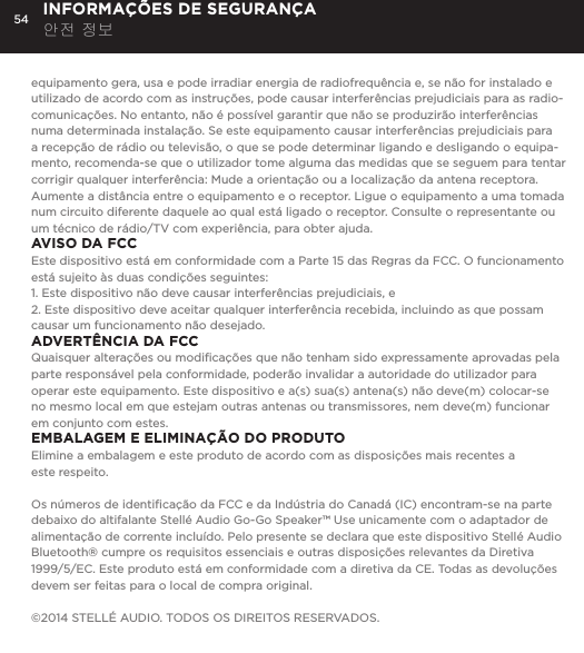 54equipamento gera, usa e pode irradiar energia de radiofrequ&ecirc;ncia e, se n&atilde;o for instalado e utilizado de acordo com as instru&ccedil;&otilde;es, pode causar interfer&ecirc;ncias prejudiciais para as radio-comunica&ccedil;&otilde;es. No entanto, n&atilde;o &eacute; poss&iacute;vel garantir que n&atilde;o se produzir&atilde;o interfer&ecirc;ncias numa determinada instala&ccedil;&atilde;o. Se este equipamento causar interfer&ecirc;ncias prejudiciais para a recep&ccedil;&atilde;o de r&aacute;dio ou televis&atilde;o, o que se pode determinar ligando e desligando o equipa-mento, recomenda-se que o utilizador tome alguma das medidas que se seguem para tentar corrigir qualquer interfer&ecirc;ncia: Mude a orienta&ccedil;&atilde;o ou a localiza&ccedil;&atilde;o da antena receptora. Aumente a dist&acirc;ncia entre o equipamento e o receptor. Ligue o equipamento a uma tomada num circuito diferente daquele ao qual est&aacute; ligado o receptor. Consulte o representante ou um t&eacute;cnico de r&aacute;dio/TV com experi&ecirc;ncia, para obter ajuda.AVISO DA FCCEste dispositivo est&aacute; em conformidade com a Parte 15 das Regras da FCC. O funcionamento est&aacute; sujeito &agrave;s duas condi&ccedil;&otilde;es seguintes: 1. Este dispositivo n&atilde;o deve causar interfer&ecirc;ncias prejudiciais, e2. Este dispositivo deve aceitar qualquer interfer&ecirc;ncia recebida, incluindo as que possam causar um funcionamento n&atilde;o desejado.ADVERT&Ecirc;NCIA DA FCCQuaisquer altera&ccedil;&otilde;es ou modiﬁca&ccedil;&otilde;es que n&atilde;o tenham sido expressamente aprovadas pela parte respons&aacute;vel pela conformidade, poder&atilde;o invalidar a autoridade do utilizador para operar este equipamento. Este dispositivo e a(s) sua(s) antena(s) n&atilde;o deve(m) colocar-se no mesmo local em que estejam outras antenas ou transmissores, nem deve(m) funcionar em conjunto com estes.EMBALAGEM E ELIMINA&Ccedil;&Atilde;O DO PRODUTOElimine a embalagem e este produto de acordo com as disposi&ccedil;&otilde;es mais recentes a  este respeito.Os n&uacute;meros de identiﬁca&ccedil;&atilde;o da FCC e da Ind&uacute;stria do Canad&aacute; (IC) encontram-se na parte debaixo do altifalante Stell&eacute; Audio Go-Go Speaker&trade; Use unicamente com o adaptador de alimenta&ccedil;&atilde;o de corrente inclu&iacute;do. Pelo presente se declara que este dispositivo Stell&eacute; Audio Bluetooth&reg; cumpre os requisitos essenciais e outras disposi&ccedil;&otilde;es relevantes da Diretiva 1999/5/EC. Este produto est&aacute; em conformidade com a diretiva da CE. Todas as devolu&ccedil;&otilde;es devem ser feitas para o local de compra original.&copy;2014 STELL&Eacute; AUDIO. TODOS OS DIREITOS RESERVADOS.INFORMA&Ccedil;&Otilde;ES DE SEGURAN&Ccedil;A 안전 정보