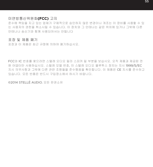 55미연방통신위원회(FCC) 고지 준수에 책임을 지고 있는 업체가 구체적으로 승인하지 않은 변경이나 개조는 이 장비를 사용할 수 있는 사용자의 권한을 취소시킬 수 있습니다. 이 장치와 그 안테나는 같은 위치에 있거나 그밖에 다른 안테나나 송신기와 함께 사용되어서는 안됩니다 포장 및 제품 폐기포장과 이 제품은 최근 규정에 의하여 폐기하십시오.FCC와 IC 번호를 찾으려면 스텔레 오디오 필라 스피커 밑 부분을 보십시오. 오직 제품과 제공된 전원 어댑터만 사용하십시오. 스텔레 모델 번호. 이 스텔레 오디오 블루투스 장치는 지시 1999/5/EC 지시 의무사항과 그밖에 다른 관련 조항들을 준수했음을 확인합니다. 이 제품은 CE 지시를 준수하고 있습니다. 모든 반품은 반드시 구입장소에서 하시기 바랍니다.&copy;2014 STELL&Eacute; AUDIO. 모든 판권소유