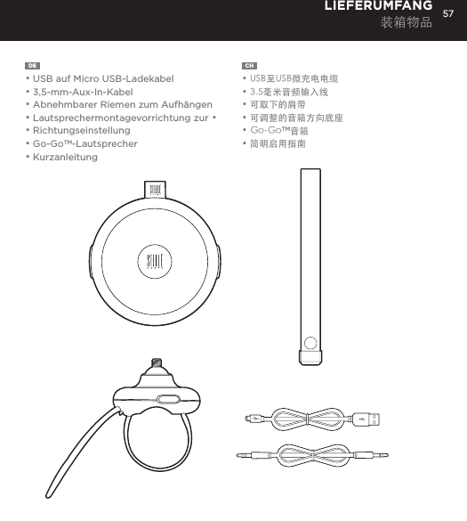 57DE  &bull; USB auf Micro USB-Ladekabel&bull; 3,5-mm-Aux-In-Kabel&bull; Abnehmbarer Riemen zum Aufh&auml;ngen&bull; Lautsprechermontagevorrichtung zur &bull; &bull; Richtungseinstellung&bull; Go-GoTM-Lautsprecher&bull; KurzanleitungLIEFERUMFANG装箱物品CH  &bull; USB至USB微充电电缆&bull; 3.5毫米音频输入线&bull; 可取下的肩带&bull; 可调整的音箱方向底座&bull; Go-GoTM音箱&bull; 简明启用指南Connect Go-Go Speaker to any device with a headphone jack or line out by plugging the included 3.5mm Aux in cable into Aux in jack on the bottom of Mini-Clutch Speaker. PLUG &amp; PLAY CONNECTCharge your Go-Go Speaker&trade; using the Micro USB cable provided. Power Button LED will turn orange while charging and will turn white when fully charged.  Up to 8 hours between charges at normal volumes.CHARGING YOUR Go-Go Speaker&trade;go to Bluetooth settings on your smartphone, tablet, computer or device. On your Go-Go Speaker&trade;, hold down the Bluetooth pairing button for 3 seconds until you hear &ldquo;pairing&rdquo; audible voice. Select Go-Go on your media device. Once paired you will hear &ldquo;paired successfully&rdquo; audible voice. Once your device is paired with the Go-Go Speaker&trade; it will automatically pair when device is on and within Bluetooth&reg; range.CONNECT WIRELESSLY Use the Go-Go Speaker as a portable speakerphone when connected wirelessly via Bluetooth&reg;. To answer and/or end a call, press the talk (pic) button.SPEAKERPHONERemovable Hanging Strap: Slide strap into top of Go-Go speaker until it snaps. Press top button to release. USING ACCESSORIES Adjustable Mount: To attach Go-Go Speaker to mount: Insert mount screw into back of Go-Go Speaker and twist. To attach mount to objects: Wrap belt around object, push belt through mount channel and pull tab to tighten.To release: Press two side buttons and pull belt back through channel. USING ACCESSORIES