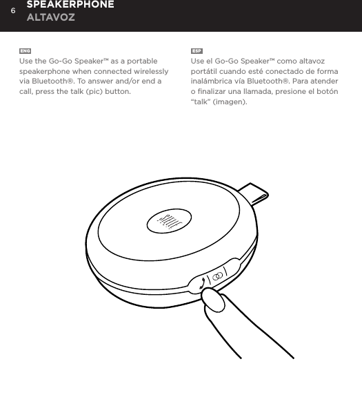 6ENG  Use the Go-Go Speaker&trade; as a portable speakerphone when connected wirelessly via Bluetooth&reg;. To answer and/or end a call, press the talk (pic) button.ESP  Use el Go-Go Speaker&trade; como altavoz port&aacute;til cuando est&eacute; conectado de forma inal&aacute;mbrica v&iacute;a Bluetooth&reg;. Para atender o ﬁnalizar una llamada, presione el bot&oacute;n &ldquo;talk&rdquo; (imagen).SPEAKERPHONE ALTAVOZUse the Go-Go Speaker as a portable speakerphone when connected wirelessly via Bluetooth&reg;. To answer and/or end a call, press the talk (pic) button.SPEAKERPHONE