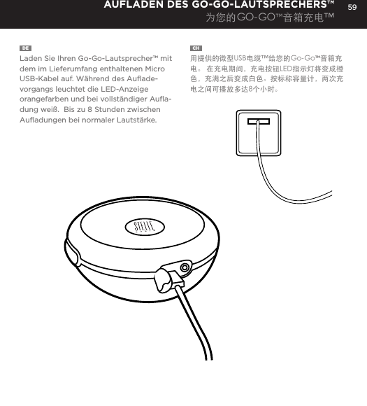 59DE  Laden Sie Ihren Go-Go-Lautsprecher&trade; mit dem im Lieferumfang enthaltenen Micro USB-Kabel auf. W&auml;hrend des Auﬂade-vorgangs leuchtet die LED-Anzeige orangefarben und bei vollst&auml;ndiger Auﬂa-dung wei&szlig;.  Bis zu 8 Stunden zwischen Auﬂadungen bei normaler Lautst&auml;rke.AUFLADEN DES GO-GO-LAUTSPRECHERS&trade;为您的GO-GO&trade;音箱充电&trade;CH  用提供的微型USB电缆&trade;给您的Go-Go&trade;音箱充电。 在充电期间，充电按钮LED指示灯将变成橙色，充满之后变成白色。按标称容量计，两次充电之间可播放多达8个小时。Charge your Go-Go Speaker&trade; using the Micro USB cable provided. Power Button LED will turn orange while charging and will turn white when fully charged.  Up to 8 hours between charges at normal volumes.CHARGING YOUR Go-Go Speaker&trade;