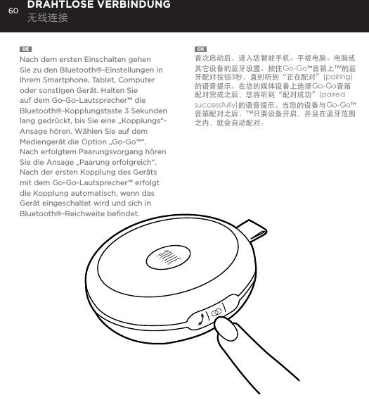 60DE  Nach dem ersten Einschalten gehen Sie zu den Bluetooth&reg;-Einstellungen in Ihrem Smartphone, Tablet, Computer oder sonstigen Ger&auml;t. Halten Sie auf dem Go-Go-Lautsprecher&trade; die Bluetooth&reg;-Kopplungstaste 3 Sekunden lang gedr&uuml;ckt, bis Sie eine &bdquo;Kopplungs&ldquo;-Ansage h&ouml;ren. W&auml;hlen Sie auf dem Medienger&auml;t die Option &bdquo;Go-Go&trade;&ldquo;. Nach erfolgtem Paarungsvorgang h&ouml;ren Sie die Ansage &bdquo;Paarung erfolgreich&ldquo;. Nach der ersten Kopplung des Ger&auml;ts mit dem Go-Go-Lautsprecher&trade; erfolgt die Kopplung automatisch, wenn das Ger&auml;t eingeschaltet wird und sich in Bluetooth&reg;-Reichweite beﬁndet.DRAHTLOSE VERBINDUNG 无线连接CH  首次启动后，进入您智能手机、平板电脑、电脑或其它设备的蓝牙设置。按住Go-Go&trade;音箱上&trade;的蓝牙配对按钮3秒，直到听到&ldquo;正在配对&rdquo;(pairing)的语音提示。在您的媒体设备上选择Go-Go音箱 配对完成之后，您将听到&ldquo;配对成功&rdquo;(paired successfully)的语音提示。当您的设备与Go-Go&trade;音箱配对之后，&trade;只要设备开启，并且在蓝牙范围之内，就会自动配对。go to Bluetooth settings on your smartphone, tablet, computer or device. On your Go-Go Speaker&trade;, hold down the Bluetooth pairing button for 3 seconds until you hear &ldquo;pairing&rdquo; audible voice. Select Go-Go on your media device. Once paired you will hear &ldquo;paired successfully&rdquo; audible voice. Once your device is paired with the Go-Go Speaker&trade; it will automatically pair when device is on and within Bluetooth&reg; range.CONNECT WIRELESSLY 