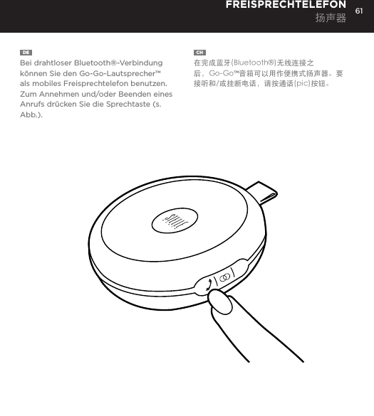 61DE  Bei drahtloser Bluetooth&reg;-Verbindung k&ouml;nnen Sie den Go-Go-Lautsprecher&trade; als mobiles Freisprechtelefon benutzen. Zum Annehmen und/oder Beenden eines Anrufs dr&uuml;cken Sie die Sprechtaste (s. Abb.).FREISPRECHTELEFON 扬声器CH  在完成蓝牙(Bluetooth&reg;)无线连接之后，Go-Go&trade;音箱可以用作便携式扬声器。要接听和/或挂断电话，请按通话(pic)按钮。Use the Go-Go Speaker as a portable speakerphone when connected wirelessly via Bluetooth&reg;. To answer and/or end a call, press the talk (pic) button.SPEAKERPHONE