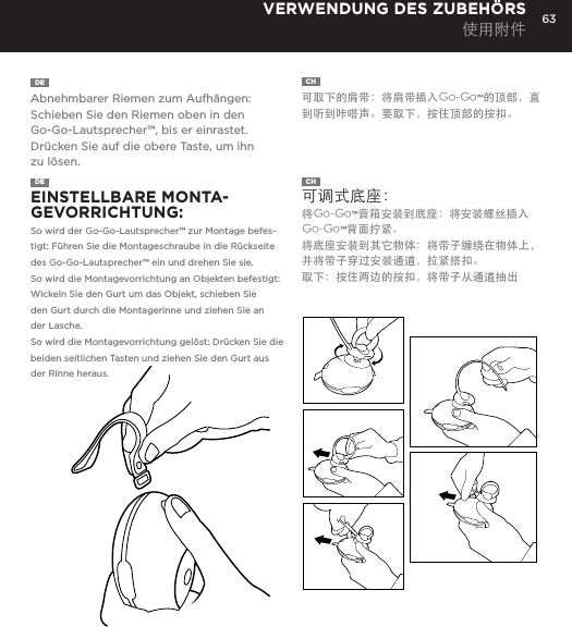 63DE  Abnehmbarer Riemen zum Aufh&auml;ngen: Schieben Sie den Riemen oben in den Go-Go-Lautsprecher&trade;, bis er einrastet. Dr&uuml;cken Sie auf die obere Taste, um ihn zu l&ouml;sen. CH  可取下的肩带：将肩带插入Go-Go&trade;的顶部，直到听到咔嗒声。要取下，按住顶部的按扣。 VERWENDUNG DES ZUBEH&Ouml;RS 使用附件DE  EINSTELLBARE MONTA-GEVORRICHTUNG: So wird der Go-Go-Lautsprecher&trade; zur Montage befes-tigt: F&uuml;hren Sie die Montageschraube in die R&uuml;ckseite des Go-Go-Lautsprecher&trade; ein und drehen Sie sie. So wird die Montagevorrichtung an Objekten befestigt: Wickeln Sie den Gurt um das Objekt, schieben Sie den Gurt durch die Montagerinne und ziehen Sie an der Lasche.So wird die Montagevorrichtung gel&ouml;st: Dr&uuml;cken Sie die beiden seitlichen Tasten und ziehen Sie den Gurt aus der Rinne heraus.  CH  可调式底座：  将Go-Go&trade;音箱安装到底座：将安装螺丝插入Go-Go&trade;背面拧紧。将底座安装到其它物体：将带子缠绕在物体上，并将带子穿过安装通道，拉紧搭扣。取下：按住两边的按扣，将带子从通道抽出 Removable Hanging Strap: Slide strap into top of Go-Go speaker until it snaps. Press top button to release. USING ACCESSORIESAdjustable Mount: To attach Go-Go Speaker to mount: Insert mount screw into back of Go-Go Speaker and twist. To attach mount to objects: Wrap belt around object, push belt through mount channel and pull tab to tighten.To release: Press two side buttons and pull belt back through channel. USING ACCESSORIES