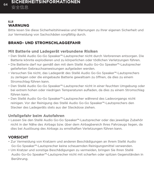64 SICHERHEITSINFORMATIONEN 安全信息DEWARNUNGBitte lesen Sie diese Sicherheitshinweise und Warnungen zu Ihrer eigenen Sicherheit und zur Vermeidung von Sachsch&auml;den sorgf&auml;ltig durch.BRAND- UND STROMSCHLAGGEFAHRMit Batterie und Ladeger&auml;t verbundene Risiken&bull;  Den Stell&eacute; Audio Go-Go Speaker&trade;-Lautsprecher nicht durch Verbrennen entsorgen. Die Batterie k&ouml;nnte explodieren und zu k&ouml;rperlichen oder t&ouml;dlichen Verletzungen f&uuml;hren.&bull;  Die Batterie darf nur gem&auml;&szlig; den mit dem Stell&eacute; Audio Go-Go Speaker&trade;-Lautsprecher gelieferten Gebrauchsanweisungen aufgeladen werden.&bull;  Versuchen Sie nicht, das Ladeger&auml;t des Stell&eacute; Audio Go-Go Speaker&trade;-Lautsprechers zu zerlegen oder die eingebaute Batterie gewaltsam zu &ouml;ffnen, da dies zu einem Stromschlag f&uuml;hren kann.&bull;  Den Stell&eacute; Audio Go-Go Speaker&trade;-Lautsprecher nicht in einer feuchten Umgebung oder bei extrem hohen oder niedrigen Temperaturen auﬂaden, da dies zu einem Stromschlag f&uuml;hren kann.&bull;  Den Stell&eacute; Audio Go-Go Speaker&trade;-Lautsprecher w&auml;hrend des Ladevorgangs nicht reinigen. Vor der Reinigung des Stell&eacute; Audio Go-Go Speaker&trade;-Lautsprechers den Stecker des Ladeger&auml;ts stets aus der Steckdose ziehen.Unfallgefahr beim Autofahren&bull;  Lassen Sie den Stell&eacute; Audio Go-Go Speaker&trade;-Lautsprecher oder das jeweilige Zubeh&ouml;r nicht in der N&auml;he des Airbags bzw. &uuml;ber dem Airbagbereich Ihres Fahrzeugs liegen, da dies bei Ausl&ouml;sung des Airbags zu ernsthaften Verletzungen f&uuml;hren kann.VORSICHT&bull; Zur Vermeidung von Kratzern und anderen Besch&auml;digungen an Ihrem Stell&eacute; Audio Go-Go Speaker&trade;-Lautsprecher keine scheuernden Reinigungsmittel verwenden.&bull; Um Kratzer und sonstige Besch&auml;digungen zu vermeiden, bringen Sie Ihren Stell&eacute; Audio Go-Go Speaker&trade;-Lautsprecher nicht mit scharfen oder spitzen Gegenst&auml;nden in Ber&uuml;hrung.