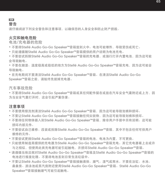 65CH警告请仔细阅读下列安全警告和注意事项，以确保您的人身安全和防止财产损毁。 火灾和触电危险电池/充电器的危险&bull; 不要将Stell&eacute; Audio Go-Go Speaker&trade;音箱放到火中。电池可能爆炸，导致受伤或死亡。&bull; 只能遵循随Stell&eacute; Audio Go-Go Speaker&trade;音箱提供的用户说明为电池充电。&bull; 不要尝试拆除Stell&eacute; Audio Go-Go Speaker&trade;音箱的充电器，或强行打开内置电池，因为这可能会导致触电。&bull; 不要在潮湿、温度极高或极低的地方为Stell&eacute; Audio Go-Go Speaker&trade;音箱充电，因为这可能会导致触电。&bull; 在充电期间不要清洁Stell&eacute; Audio Go-Go Speaker&trade;音箱。在清洁Stell&eacute; Audio Go-Go Speaker&trade;音箱之前，请始终先拔掉充电器。汽车事故危险&bull; 不要将Stell&eacute; Audio Go-Go Speaker&trade;音箱或其任何配件留在或放在汽车安全气囊附近或上方，因为当安全气囊打开时，这会引起严重伤害。注意事项&bull; 不要使用擦洗剂清洁Stell&eacute; Audio Go-Go Speaker&trade;音箱，因为这可能导致划痕和损坏。&bull; 不要让Stell&eacute; Audio Go-Go Speaker&trade;音箱接触任何尖锐物，因为这可能导致划痕和损坏。&bull; 不要将任何物体插入到Stell&eacute; Audio Go-Go Speaker&trade;音箱，除非用户手册中另有说明。这可能损坏内部元件。&bull; 不要尝试自己维修、改装或拆除Stell&eacute; Audio Go-Go Speaker&trade;音箱，其中不包含任何可供用户维修的元件。&bull; 不要尝试更换Stell&eacute; Audio Go-Go Speaker&trade;音箱的电池，电池为内置，不可更换。&bull; 只能使用制造商提供的充电器为Stell&eacute; Audio Go-Go Speaker&trade;音箱充电。其它充电器看上去或许与之相似，但使用此类充电器可能引起触电，并损坏Stell&eacute; Audio Go-Go Speaker&trade;音箱。&bull; 请遵循当地法规对Stell&eacute; Audio Go-Go Speaker&trade;音箱及Stell&eacute; Audio Go-Go Speaker&trade;音箱的电池进行报废处理。不要将电池丢到日常生活垃圾中。&bull; 不要让Stell&eacute; Audio Go-Go Speaker&trade;音箱接触液体、潮气、湿气或雨水。不要在浴缸、水池、桑拿房、游泳池或蒸汽房附近使用Stell&eacute; Audio Go-Go Speaker&trade;音箱。Stell&eacute; Audio Go-Go Speaker&trade;音箱接触潮气可能引起触电。