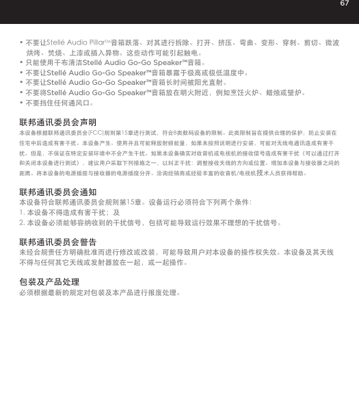 67&bull; 不要让Stell&eacute; Audio PillarTM音箱跌落、对其进行拆除、打开、挤压、弯曲、变形、穿刺、剪切、微波烘烤、焚烧、上漆或插入异物。这些动作可能引起触电。&bull; 只能使用干布清洁Stell&eacute; Audio Go-Go Speaker&trade;音箱。&bull; 不要让Stell&eacute; Audio Go-Go Speaker&trade;音箱暴露于极高或极低温度中。&bull; 不要让Stell&eacute; Audio Go-Go Speaker&trade;音箱长时间被阳光直射。&bull; 不要将Stell&eacute; Audio Go-Go Speaker&trade;音箱放在明火附近，例如烹饪火炉、蜡烛或壁炉。&bull; 不要挡住任何通风口。 联邦通讯委员会声明本设备根据联邦通讯委员会(FCC)规则第15章进行测试，符合B类数码设备的限制。此类限制旨在提供合理的保护，防止安装在住宅中后造成有害干扰。本设备产生、使用并且可能释放射频能量，如果未按照说明进行安装，可能对无线电通讯造成有害干扰。但是，不保证在特定安装环境中不会产生干扰。如果本设备确实对收音机或电视机的接收信号造成有害干扰（可以通过打开和关闭本设备进行测试），建议用户采取下列措施之一，以纠正干扰：调整接收天线的方向或位置。增加本设备与接收器之间的距离。将本设备的电源插座与接收器的电源插座分开。洽询经销商或经验丰富的收音机/电视机技术人员获得帮助。联邦通讯委员会通知本设备符合联邦通讯委员会规则第15章。设备运行必须符合下列两个条件：1. 本设备不得造成有害干扰；及2. 本设备必须能够容纳收到的干扰信号，包括可能导致运行效果不理想的干扰信号。联邦通讯委员会警告未经合规责任方明确批准而进行修改或改装，可能导致用户对本设备的操作权失效。本设备及其天线不得与任何其它天线或发射器放在一起，或一起操作。包装及产品处理必须根据最新的规定对包装及本产品进行报废处理。