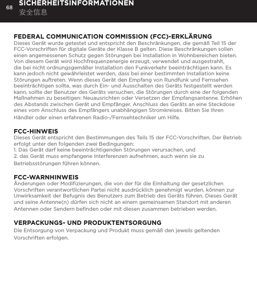 68FEDERAL COMMUNICATION COMMISSION (FCC)-ERKL&Auml;RUNGDieses Ger&auml;t wurde getestet und entspricht den Beschr&auml;nkungen, die gem&auml;&szlig; Teil 15 der FCC-Vorschriften f&uuml;r digitale Ger&auml;te der Klasse B gelten. Diese Beschr&auml;nkungen sollen einen angemessenen Schutz gegen St&ouml;rungen bei Installation in Wohnbereichen bieten. Von diesem Ger&auml;t wird Hochfrequenzenergie erzeugt, verwendet und ausgestrahlt, die bei nicht ordnungsgem&auml;&szlig;er Installation den Funkverkehr beeintr&auml;chtigen kann. Es kann jedoch nicht gew&auml;hrleistet werden, dass bei einer bestimmten Installation keine St&ouml;rungen auftreten. Wenn dieses Ger&auml;t den Empfang von Rundfunk und Fernsehen beeintr&auml;chtigen sollte, was durch Ein- und Ausschalten des Ger&auml;ts festgestellt werden kann, sollte der Benutzer des Ger&auml;ts versuchen, die St&ouml;rungen durch eine der folgenden Ma&szlig;nahmen zu beseitigen: Neuausrichten oder Versetzen der Empfangsantenne. Erh&ouml;hen des Abstands zwischen Ger&auml;t und Empf&auml;nger. Anschluss des Ger&auml;ts an eine Steckdose eines vom Anschluss des Empf&auml;ngers unabh&auml;ngigen Stromkreises. Bitten Sie Ihren H&auml;ndler oder einen erfahrenen Radio-/Fernsehtechniker um Hilfe.FCC-HINWEISDieses Ger&auml;t entspricht den Bestimmungen des Teils 15 der FCC-Vorschriften. Der Betrieb erfolgt unter den folgenden zwei Bedingungen: 1. Das Ger&auml;t darf keine beeintr&auml;chtigenden St&ouml;rungen verursachen, und 2. das Ger&auml;t muss empfangene Interferenzen aufnehmen, auch wenn sie zu Betriebsst&ouml;rungen f&uuml;hren k&ouml;nnen.FCC-WARNHINWEIS&Auml;nderungen oder Modiﬁzierungen, die von der f&uuml;r die Einhaltung der gesetzlichen Vorschriften verantwortlichen Partei nicht ausdr&uuml;cklich genehmigt wurden, k&ouml;nnen zur Unwirksamkeit der Befugnis des Benutzers zum Betrieb des Ger&auml;ts f&uuml;hren. Dieses Ger&auml;t und seine Antenne(n) d&uuml;rfen sich nicht an einem gemeinsamen Standort mit anderen Antennen oder Sendern beﬁnden oder mit diesen zusammen betrieben werden.VERPACKUNGS- UND PRODUKTENTSORGUNGDie Entsorgung von Verpackung und Produkt muss gem&auml;&szlig; den jeweils geltenden Vorschriften erfolgen. SICHERHEITSINFORMATIONEN 安全信息