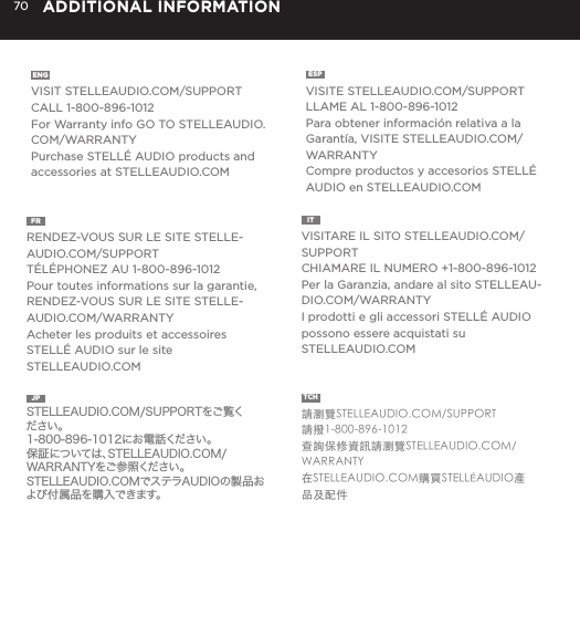 70 ADDITIONAL INFORMATIONENG  VISIT STELLEAUDIO.COM/SUPPORTCALL 1-800-896-1012For Warranty info GO TO STELLEAUDIO.COM/WARRANTYPurchase STELL&Eacute; AUDIO products and accessories at STELLEAUDIO.COMESP  VISITE STELLEAUDIO.COM/SUPPORTLLAME AL 1-800-896-1012Para obtener informaci&oacute;n relativa a la Garant&iacute;a, VISITE STELLEAUDIO.COM/WARRANTYCompre productos y accesorios STELL&Eacute; AUDIO en STELLEAUDIO.COMFR  RENDEZ-VOUS SUR LE SITE STELLE-AUDIO.COM/SUPPORTT&Eacute;L&Eacute;PHONEZ AU 1-800-896-1012Pour toutes informations sur la garantie, RENDEZ-VOUS SUR LE SITE STELLE-AUDIO.COM/WARRANTYAcheter les produits et accessoires STELL&Eacute; AUDIO sur le site STELLEAUDIO.COMIT  VISITARE IL SITO STELLEAUDIO.COM/SUPPORTCHIAMARE IL NUMERO +1-800-896-1012Per la Garanzia, andare al sito STELLEAU-DIO.COM/WARRANTYI prodotti e gli accessori STELL&Eacute; AUDIO possono essere acquistati su STELLEAUDIO.COMJP  STELLEAUDIO.COM/SUPPORTをご覧ください。1-800-896-1012にお電話ください。保証については、STELLEAUDIO.COM/WARRANTYをご参照ください。STELLEAUDIO.COMでステラAUDIOの製品および付属品を購入できます。TCH  請瀏覽STELLEAUDIO.COM/SUPPORT請撥1-800-896-1012查詢保修資訊請瀏覽STELLEAUDIO.COM/WARRANTY在STELLEAUDIO.COM購買STELL&Eacute;AUDIO產品及配件