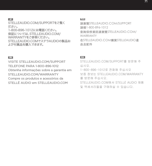 71JP  STELLEAUDIO.COM/SUPPORTをご覧ください。1-800-896-1012にお電話ください。保証については、STELLEAUDIO.COM/WARRANTYをご参照ください。STELLEAUDIO.COMでステラAUDIOの製品および付属品を購入できます。TCH  請瀏覽STELLEAUDIO.COM/SUPPORT請撥1-800-896-1012查詢保修資訊請瀏覽STELLEAUDIO.COM/WARRANTY在STELLEAUDIO.COM購買STELL&Eacute;AUDIO產品及配件PR  VISITE STELLEAUDIO.COM/SUPPORTTELEFONE PARA 1-800-896-1012Obtenha informa&ccedil;&otilde;es sobre a garantia em STELLEAUDIO.COM/WARRANTYCompre os produtos e acess&oacute;rios da STELL&Eacute; AUDIO em STELLEAUDIO.COMKA  STELLEAUDIO.COM/SUPPORT를 방문해 주십시오. 1-800-896-1012로 전화해 주십시오보증 정보는 STELLEAUDIO.COM/WARRANTY를 방문해 주십시오. STELLEAUDIO.COM에서 STELL&Eacute; AUDIO 제품 및 액세서리들을 구매하실 수 있습니다. 