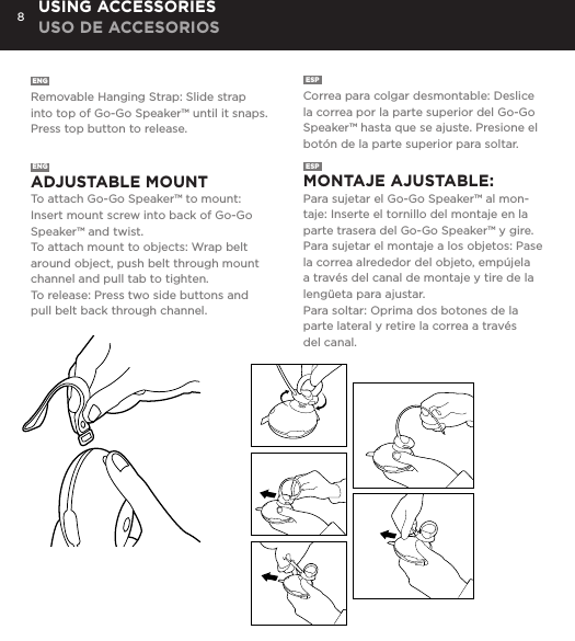 8ENG  Removable Hanging Strap: Slide strap into top of Go-Go Speaker&trade; until it snaps. Press top button to release. ESP  Correa para colgar desmontable: Deslice la correa por la parte superior del Go-Go Speaker&trade; hasta que se ajuste. Presione el bot&oacute;n de la parte superior para soltar. USING ACCESSORIES USO DE ACCESORIOSENG  ADJUSTABLE MOUNT To attach Go-Go Speaker&trade; to mount: Insert mount screw into back of Go-Go Speaker&trade; and twist. To attach mount to objects: Wrap belt around object, push belt through mount channel and pull tab to tighten.To release: Press two side buttons and pull belt back through channel. ESP  MONTAJE AJUSTABLE:  Para sujetar el Go-Go Speaker&trade; al mon-taje: Inserte el tornillo del montaje en la parte trasera del Go-Go Speaker&trade; y gire. Para sujetar el montaje a los objetos: Pase la correa alrededor del objeto, emp&uacute;jela a trav&eacute;s del canal de montaje y tire de la leng&uuml;eta para ajustar.Para soltar: Oprima dos botones de la parte lateral y retire la correa a trav&eacute;s del canal. Removable Hanging Strap: Slide strap into top of Go-Go speaker until it snaps. Press top button to release. USING ACCESSORIESAdjustable Mount: To attach Go-Go Speaker to mount: Insert mount screw into back of Go-Go Speaker and twist. To attach mount to objects: Wrap belt around object, push belt through mount channel and pull tab to tighten.To release: Press two side buttons and pull belt back through channel. USING ACCESSORIES