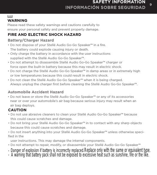 9SAFETY INFORMATION INFORMACI&Oacute;N SOBRE SEGURIDADENGWARNINGPlease read these safety warnings and cautions carefully to  ensure your personal safety and prevent property damage.FIRE AND ELECTRIC SHOCK HAZARDBattery/Charger Hazard&bull; Do not dispose of your Stell&eacute; Audio Go-Go Speaker&trade; in a ﬁre.   The battery could explode causing injury or death.&bull; Only charge the battery in accordance with the user instructions   supplied with the Stell&eacute; Audio Go-Go Speaker&trade;.&bull; Do not attempt to disassemble Stell&eacute; Audio Go-Go Speaker&trade; charger or    force open the built-in battery because this may result in electric shock.&bull; Do not charge the Stell&eacute; Audio Go-Go Speaker&trade; in damp areas or in extremely high    or low temperatures because this could result in electric shock.&bull; Do not clean the Stell&eacute; Audio Go-Go Speaker&trade; when it is being charged.    Always unplug the charger ﬁrst before cleaning the Stell&eacute; Audio Go-Go Speaker&trade;.Automobile Accident Hazard&bull; Do not leave or store the Stell&eacute; Audio Go-Go Speaker&trade; or any of its accessories    near or over your automobile&rsquo;s air bag because serious injury may result when an    air bag deploys.CAUTION&bull; Do not use abrasive cleaners to clean your Stell&eacute; Audio Go-Go Speaker&trade; because    this could cause scratches and damage.  &bull; Do not bring your Stell&eacute; Audio Go-Go Speaker&trade; in to contact with any sharp objects    because this could cause scratches and damage.&bull; Do not insert anything into your Stell&eacute; Audio Go-Go Speaker&trade; unless otherwise speci-ﬁed in the    user instructions. This may damage the internal components.&bull; Do not attempt to repair, modify, or disassemble your Stell&eacute; Audio Go-Go Speaker&trade;   Danger of explosion if battery is incorrectly replaced. Replace only with the same or equivalent type.A warning that battery pack shall not be exposed to excessive heat such as sunshine, fire or the like.&bull;&bull;