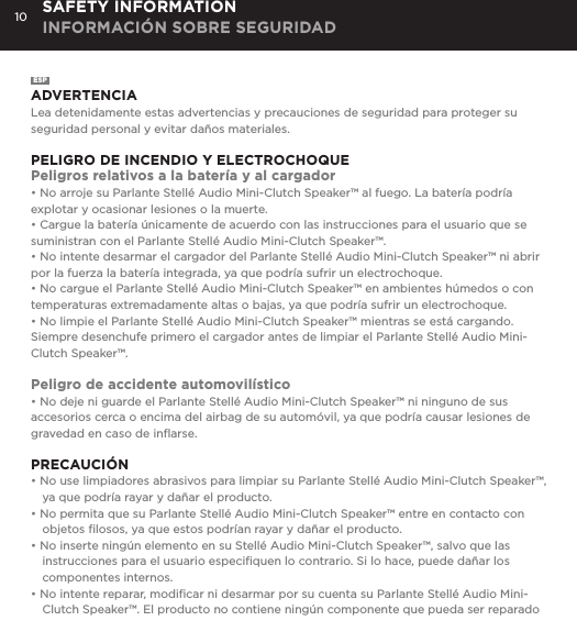 10ESPADVERTENCIALea detenidamente estas advertencias y precauciones de seguridad para proteger su seguridad personal y evitar da&ntilde;os materiales.PELIGRO DE INCENDIO Y ELECTROCHOQUEPeligros relativos a la bater&iacute;a y al cargador&bull; No arroje su Parlante Stell&eacute; Audio Mini-Clutch Speaker&trade; al fuego. La bater&iacute;a podr&iacute;a explotar y ocasionar lesiones o la muerte.&bull; Cargue la bater&iacute;a &uacute;nicamente de acuerdo con las instrucciones para el usuario que se suministran con el Parlante Stell&eacute; Audio Mini-Clutch Speaker&trade;.&bull; No intente desarmar el cargador del Parlante Stell&eacute; Audio Mini-Clutch Speaker&trade; ni abrir por la fuerza la bater&iacute;a integrada, ya que podr&iacute;a sufrir un electrochoque.&bull; No cargue el Parlante Stell&eacute; Audio Mini-Clutch Speaker&trade; en ambientes h&uacute;medos o con temperaturas extremadamente altas o bajas, ya que podr&iacute;a sufrir un electrochoque.&bull; No limpie el Parlante Stell&eacute; Audio Mini-Clutch Speaker&trade; mientras se est&aacute; cargando. Siempre desenchufe primero el cargador antes de limpiar el Parlante Stell&eacute; Audio Mini-Clutch Speaker&trade;.Peligro de accidente automovil&iacute;stico&bull; No deje ni guarde el Parlante Stell&eacute; Audio Mini-Clutch Speaker&trade; ni ninguno de sus accesorios cerca o encima del airbag de su autom&oacute;vil, ya que podr&iacute;a causar lesiones de gravedad en caso de inﬂarse.PRECAUCI&Oacute;N&bull; No use limpiadores abrasivos para limpiar su Parlante Stell&eacute; Audio Mini-Clutch Speaker&trade;, ya que podr&iacute;a rayar y da&ntilde;ar el producto.&bull; No permita que su Parlante Stell&eacute; Audio Mini-Clutch Speaker&trade; entre en contacto con objetos ﬁlosos, ya que estos podr&iacute;an rayar y da&ntilde;ar el producto.&bull; No inserte ning&uacute;n elemento en su Stell&eacute; Audio Mini-Clutch Speaker&trade;, salvo que las instrucciones para el usuario especiﬁquen lo contrario. Si lo hace, puede da&ntilde;ar los componentes internos.&bull; No intente reparar, modiﬁcar ni desarmar por su cuenta su Parlante Stell&eacute; Audio Mini-Clutch Speaker&trade;. El producto no contiene ning&uacute;n componente que pueda ser reparado SAFETY INFORMATION INFORMACI&Oacute;N SOBRE SEGURIDAD