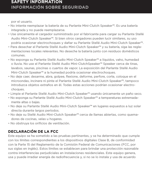 por el usuario.&bull; No intente reemplazar la bater&iacute;a de su Parlante Mini-Clutch Speaker&trade;. Es una bater&iacute;a integrada y no puede reemplazarse.&bull; Use &uacute;nicamente el cargador suministrado por el fabricante para cargar su Parlante Stell&eacute; Audio Mini-Clutch Speaker&trade;. Si bien otros cargadores pueden lucir similares, su uso podr&iacute;a ocasionar electrochoques y da&ntilde;ar su Parlante Stell&eacute; Audio Mini-Clutch Speaker&trade;.&bull; Para desechar el Parlante Stell&eacute; Audio Mini-Clutch Speaker&trade; y su bater&iacute;a, siga las regla-mentaciones locales relevantes. No deseche la bater&iacute;a junto con residuos dom&eacute;sticos comunes.&bull; No exponga su Parlante Stell&eacute; Audio Mini-Clutch Speaker&trade; a l&iacute;quidos, vaho, humedad o lluvia. No use el Parlante Stell&eacute; Audio Mini-ClutchSpeaker&trade; Speaker cerca de tinas, lavabos, saunas, piscinas o cuartos de vapor. La exposici&oacute;n del Parlante Stell&eacute; Audio Mini-Clutch Speaker&trade; a la humedad podr&iacute;a ocasionar electrochoques.&bull; No deje caer, desarme, abra, golpee, ﬂexione, deforme, perfore, corte, coloque en el microondas, incinere ni pinte el Parlante Stell&eacute; Audio Mini-Clutch Speaker&trade;, tampoco introduzca objetos extra&ntilde;os en &eacute;l. Todas estas acciones podr&iacute;an ocasionar electro-choques.&bull; Limpie el Parlante Stell&eacute; Audio Mini-Clutch Speaker&trade; usando &uacute;nicamente un pa&ntilde;o seco.&bull; No exponga su Parlante Stell&eacute; Audio Mini-Clutch Speaker&trade; a temperaturas extremada-mente altas o bajas.&bull; No deje su Parlante Stell&eacute; Audio Mini-Clutch Speaker&trade; en lugares expuestos a luz solar directa durante largos per&iacute;odos. &bull; No deje su Stell&eacute; Audio Mini-Clutch Speaker&trade; cerca de llamas abiertas, como quema-dores de cocinas, velas u hogares.&bull; No obstruya los oriﬁcios de ventilaci&oacute;n.DECLARACI&Oacute;N DE LA FCCEste equipo se ha sometido a las pruebas pertinentes, y se ha determinado que cumple con los l&iacute;mites correspondientes a los dispositivos digitales Clase B, de conformidad con la Parte 15 del Reglamento de la Comisi&oacute;n Federal de Comunicaciones (FCC, por sus siglas en ingl&eacute;s). Estos l&iacute;mites se establecen para brindar una protecci&oacute;n razonable contra interferencias perjudiciales en instalaciones residenciales. Este equipo genera, usa y puede irradiar energ&iacute;a de radiofrecuencia y, si no se lo instala y usa de acuerdo SAFETY INFORMATION INFORMACI&Oacute;N SOBRE SEGURIDAD
