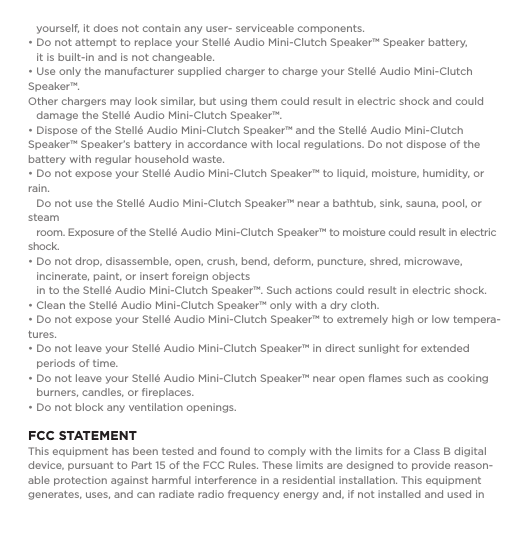   yourself, it does not contain any user- serviceable components.&bull; Do not attempt to replace your Stell&eacute; Audio Mini-Clutch Speaker&trade; Speaker battery,    it is built-in and is not changeable.  &bull; Use only the manufacturer supplied charger to charge your Stell&eacute; Audio Mini-Clutch Speaker&trade;.    Other chargers may look similar, but using them could result in electric shock and could    damage the Stell&eacute; Audio Mini-Clutch Speaker&trade;.&bull; Dispose of the Stell&eacute; Audio Mini-Clutch Speaker&trade; and the Stell&eacute; Audio Mini-Clutch Speaker&trade; Speaker&rsquo;s battery in accordance with local regulations. Do not dispose of the battery with regular household waste.&bull; Do not expose your Stell&eacute; Audio Mini-Clutch Speaker&trade; to liquid, moisture, humidity, or rain.    Do not use the Stell&eacute; Audio Mini-Clutch Speaker&trade; near a bathtub, sink, sauna, pool, or steam    room. Exposure of the Stell&eacute; Audio Mini-Clutch Speaker&trade; to moisture could result in electric shock.&bull; Do not drop, disassemble, open, crush, bend, deform, puncture, shred, microwave,      incinerate, paint, or insert foreign objects   in to the Stell&eacute; Audio Mini-Clutch Speaker&trade;. Such actions could result in electric shock. &bull; Clean the Stell&eacute; Audio Mini-Clutch Speaker&trade; only with a dry cloth.&bull; Do not expose your Stell&eacute; Audio Mini-Clutch Speaker&trade; to extremely high or low tempera-tures.  &bull; Do not leave your Stell&eacute; Audio Mini-Clutch Speaker&trade; in direct sunlight for extended    periods of time. &bull; Do not leave your Stell&eacute; Audio Mini-Clutch Speaker&trade; near open ﬂames such as cooking    burners, candles, or ﬁreplaces.&bull; Do not block any ventilation openings.FCC STATEMENT This equipment has been tested and found to comply with the limits for a Class B digital device, pursuant to Part 15 of the FCC Rules. These limits are designed to provide reason-able protection against harmful interference in a residential installation. This equipment generates, uses, and can radiate radio frequency energy and, if not installed and used in 