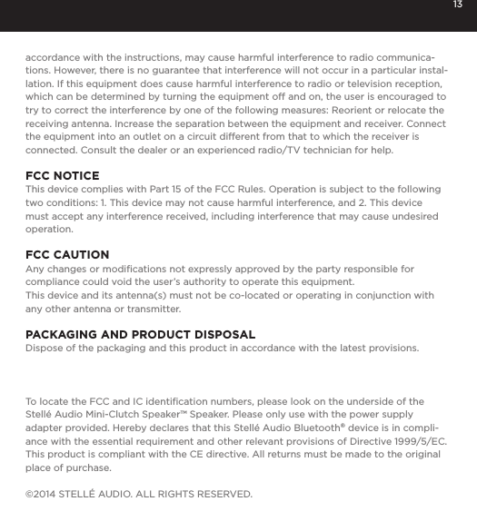 13accordance with the instructions, may cause harmful interference to radio communica-tions. However, there is no guarantee that interference will not occur in a particular instal-lation. If this equipment does cause harmful interference to radio or television reception, which can be determined by turning the equipment off and on, the user is encouraged to try to correct the interference by one of the following measures: Reorient or relocate the receiving antenna. Increase the separation between the equipment and receiver. Connect the equipment into an outlet on a circuit different from that to which the receiver is connected. Consult the dealer or an experienced radio/TV technician for help.FCC NOTICEThis device complies with Part 15 of the FCC Rules. Operation is subject to the following two conditions: 1. This device may not cause harmful interference, and 2. This device must accept any interference received, including interference that may cause undesired operation.FCC CAUTIONAny changes or modiﬁcations not expressly approved by the party responsible for compliance could void the user&rsquo;s authority to operate this equipment.This device and its antenna(s) must not be co-located or operating in conjunction with any other antenna or transmitter.PACKAGING AND PRODUCT DISPOSALDispose of the packaging and this product in accordance with the latest provisions.To locate the FCC and IC identiﬁcation numbers, please look on the underside of the Stell&eacute; Audio Mini-Clutch Speaker&trade; Speaker. Please only use with the power supply adapter provided. Hereby declares that this Stell&eacute; Audio Bluetooth&reg; device is in compli-ance with the essential requirement and other relevant provisions of Directive 1999/5/EC. This product is compliant with the CE directive. All returns must be made to the original place of purchase.&copy;2014 STELL&Eacute; AUDIO. ALL RIGHTS RESERVED. 