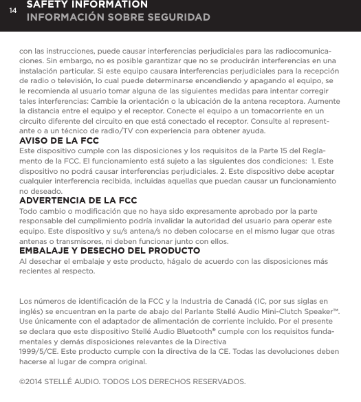 14con las instrucciones, puede causar interferencias perjudiciales para las radiocomunica-ciones. Sin embargo, no es posible garantizar que no se producir&aacute;n interferencias en una instalaci&oacute;n particular. Si este equipo causara interferencias perjudiciales para la recepci&oacute;n de radio o televisi&oacute;n, lo cual puede determinarse encendiendo y apagando el equipo, se le recomienda al usuario tomar alguna de las siguientes medidas para intentar corregir tales interferencias: Cambie la orientaci&oacute;n o la ubicaci&oacute;n de la antena receptora. Aumente la distancia entre el equipo y el receptor. Conecte el equipo a un tomacorriente en un circuito diferente del circuito en que est&aacute; conectado el receptor. Consulte al represent-ante o a un t&eacute;cnico de radio/TV con experiencia para obtener ayuda.AVISO DE LA FCCEste dispositivo cumple con las disposiciones y los requisitos de la Parte 15 del Regla-mento de la FCC. El funcionamiento est&aacute; sujeto a las siguientes dos condiciones:  1. Este dispositivo no podr&aacute; causar interferencias perjudiciales. 2. Este dispositivo debe aceptar cualquier interferencia recibida, incluidas aquellas que puedan causar un funcionamiento no deseado.ADVERTENCIA DE LA FCCTodo cambio o modiﬁcaci&oacute;n que no haya sido expresamente aprobado por la parte responsable del cumplimiento podr&iacute;a invalidar la autoridad del usuario para operar este equipo. Este dispositivo y su/s antena/s no deben colocarse en el mismo lugar que otras antenas o transmisores, ni deben funcionar junto con ellos.EMBALAJE Y DESECHO DEL PRODUCTOAl desechar el embalaje y este producto, h&aacute;galo de acuerdo con las disposiciones m&aacute;s recientes al respecto.Los n&uacute;meros de identiﬁcaci&oacute;n de la FCC y la Industria de Canad&aacute; (IC, por sus siglas en ingl&eacute;s) se encuentran en la parte de abajo del Parlante Stell&eacute; Audio Mini-Clutch Speaker&trade;. Use &uacute;nicamente con el adaptador de alimentaci&oacute;n de corriente incluido. Por el presente se declara que este dispositivo Stell&eacute; Audio Bluetooth&reg; cumple con los requisitos funda-mentales y dem&aacute;s disposiciones relevantes de la Directiva1999/5/CE. Este producto cumple con la directiva de la CE. Todas las devoluciones deben hacerse al lugar de compra original.&copy;2014 STELL&Eacute; AUDIO. TODOS LOS DERECHOS RESERVADOS.SAFETY INFORMATION INFORMACI&Oacute;N SOBRE SEGURIDAD