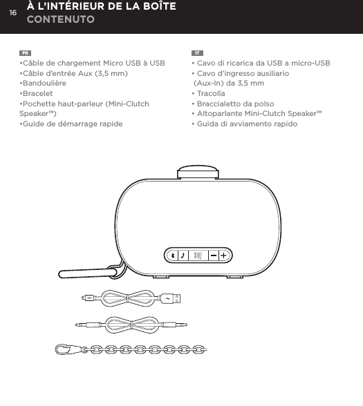 16FR  &bull;C&acirc;ble de chargement Micro USB &agrave; USB&bull;C&acirc;ble d&rsquo;entr&eacute;e Aux (3,5 mm)&bull;Bandouli&egrave;re&bull;Bracelet&bull;Pochette haut-parleur (Mini-Clutch Speaker&trade;)&bull;Guide de d&eacute;marrage rapideIT  &bull; Cavo di ricarica da USB a micro-USB&bull; Cavo d&rsquo;ingresso ausiliario (Aux-In) da 3,5 mm&bull; Tracolla&bull; Braccialetto da polso&bull; Altoparlante Mini-Clutch Speaker&trade;&bull; Guida di avviamento rapido&Agrave; L&rsquo;INT&Eacute;RIEUR DE LA BO&Icirc;TE CONTENUTOCharge your Mini-Clutch using the Micro USB cable provided. Power Button LED will turn orange while charging and will turn white when fully charged. Full charge will take about 15 hours between charges at normal volumes.CHARGING YOUR MINI-CLUTCH time, go to Bluetooth settings on your smartphone, tablet, computer or device. On your Audio Clutch, hold down the Bluetooth pairing button for 3 seconds until you hear &ldquo;pairing&rdquo; audible voice. Select Mini-Cutch on your media device. Once paired you will hear &ldquo;paired successfully&rdquo; audible voice. Once your device is paired with the Mini-Clutch Speaker it will automatically pair when device is on and within Bluetooth&reg; range.CONNECT WIRELESSLY Use the Mini-Clutch Speaker as a portable speakerphone when connected wirelessly via Bluetooth&reg;. To answer and/or end a call, press the talk (pic) button.SPEAKERPHONEConnect Mini-Clutch Speaker to any device with a headphone jack or line out by plugging the included 3.5mm Aux-In cable into Aux-In jack on the bottom of Mini-Clutch Speaker. PLUG &amp; PLAY CONNECTEmergency charge other devices by plugging a USB into the Mini-Clutch and your device. Emergency charge provides up to an additional 30% battery life. CHARGING OTHER DEVICES VIA MINI-CLUTCH SPEAKER