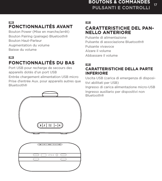17FR  FONCTIONNALIT&Eacute;S AVANTBouton Power (Mise en marche/arr&ecirc;t)Bouton Pairing (pairage) Bluetooth&reg;Bouton Haut-ParleurAugmentation du volumeBaisse du volumeFONCTIONNALIT&Eacute;S DU BASPort USB pour recharge de secours des appareils dot&eacute;s d&rsquo;un port USBEntr&eacute;e chargement alimentation USB microPrise d&rsquo;entr&eacute;e Aux. pour appareils autres que Bluetooth&reg; CARATTERISTICHE DEL PAN-NELLO ANTERIOREPulsante di alimentazionePulsante di associazione Bluetooth&reg;Pulsante vivavoceAlzare il volumeAbbassare il volume CARATTERISTICHE DELLA PARTE INFERIOREUscita USB (carica di emergenza di disposi-tivi abilitati per USB)Ingresso di carica alimentazione micro-USBIngresso ausiliario per dispositivi non Bluetooth&reg;BOUTONS &amp; COMMANDES PULSANTI E CONTROLLIFRITITCharge your Mini-Clutch using the Micro USB cable provided. Power Button LED will turn orange while charging and will turn white when fully charged. Full charge will take about 15 hours between charges at normal volumes.CHARGING YOUR MINI-CLUTCH time, go to Bluetooth settings on your smartphone, tablet, computer or device. On your Audio Clutch, hold down the Bluetooth pairing button for 3 seconds until you hear &ldquo;pairing&rdquo; audible voice. Select Mini-Cutch on your media device. Once paired you will hear &ldquo;paired successfully&rdquo; audible voice. Once your device is paired with the Mini-Clutch Speaker it will automatically pair when device is on and within Bluetooth&reg; range.CONNECT WIRELESSLY Use the Mini-Clutch Speaker as a portable speakerphone when connected wirelessly via Bluetooth&reg;. To answer and/or end a call, press the talk (pic) button.SPEAKERPHONEConnect Mini-Clutch Speaker to any device with a headphone jack or line out by plugging the included 3.5mm Aux-In cable into Aux-In jack on the bottom of Mini-Clutch Speaker. PLUG &amp; PLAY CONNECTEmergency charge other devices by plugging a USB into the Mini-Clutch and your device. Emergency charge provides up to an additional 30% battery life. CHARGING OTHER DEVICES VIA MINI-CLUTCH SPEAKER