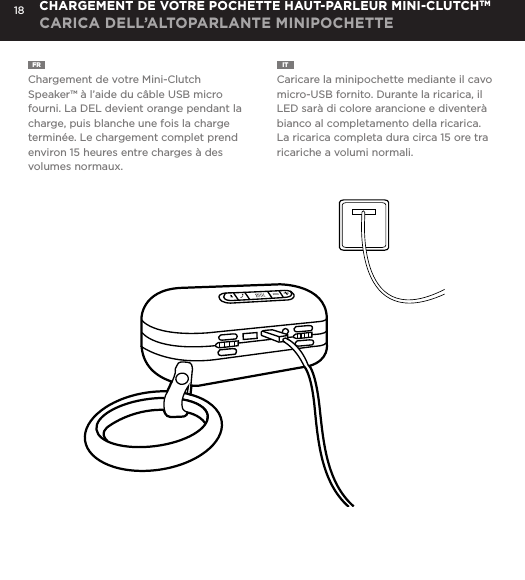18FR  Chargement de votre Mini-Clutch Speaker&trade; &agrave; l&rsquo;aide du c&acirc;ble USB micro fourni. La DEL devient orange pendant la charge, puis blanche une fois la charge termin&eacute;e. Le chargement complet prend environ 15 heures entre charges &agrave; des volumes normaux.IT  Caricare la minipochette mediante il cavo micro-USB fornito. Durante la ricarica, il LED sar&agrave; di colore arancione e diventer&agrave; bianco al completamento della ricarica. La ricarica completa dura circa 15 ore tra ricariche a volumi normali.CHARGEMENT DE VOTRE POCHETTE HAUT-PARLEUR MINI-CLUTCHTMCARICA DELL&rsquo;ALTOPARLANTE MINIPOCHETTECharge your Mini-Clutch using the Micro USB cable provided. Power Button LED will turn orange while charging and will turn white when fully charged. Full charge will take about 15 hours between charges at normal volumes.CHARGING YOUR MINI-CLUTCH 