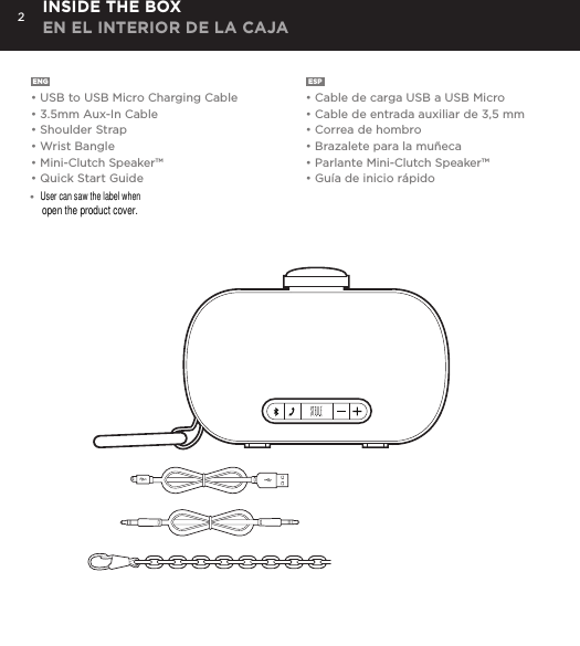 2ENG  &bull; USB to USB Micro Charging Cable&bull; 3.5mm Aux-In Cable&bull; Shoulder Strap&bull; Wrist Bangle&bull; Mini-Clutch Speaker&trade;&bull; Quick Start GuideESP  &bull; Cable de carga USB a USB Micro&bull; Cable de entrada auxiliar de 3,5 mm&bull; Correa de hombro&bull; Brazalete para la mu&ntilde;eca&bull; Parlante Mini-Clutch Speaker&trade;&bull; Gu&iacute;a de inicio r&aacute;pidoINSIDE THE BOX EN EL INTERIOR DE LA CAJACharge your Mini-Clutch using the Micro USB cable provided. Power Button LED will turn orange while charging and will turn white when fully charged. Full charge will take about 15 hours between charges at normal volumes.CHARGING YOUR MINI-CLUTCH time, go to Bluetooth settings on your smartphone, tablet, computer or device. On your Audio Clutch, hold down the Bluetooth pairing button for 3 seconds until you hear &ldquo;pairing&rdquo; audible voice. Select Mini-Cutch on your media device. Once paired you will hear &ldquo;paired successfully&rdquo; audible voice. Once your device is paired with the Mini-Clutch Speaker it will automatically pair when device is on and within Bluetooth&reg; range.CONNECT WIRELESSLY Use the Mini-Clutch Speaker as a portable speakerphone when connected wirelessly via Bluetooth&reg;. To answer and/or end a call, press the talk (pic) button.SPEAKERPHONEConnect Mini-Clutch Speaker to any device with a headphone jack or line out by plugging the included 3.5mm Aux-In cable into Aux-In jack on the bottom of Mini-Clutch Speaker. PLUG &amp; PLAY CONNECTEmergency charge other devices by plugging a USB into the Mini-Clutch and your device. Emergency charge provides up to an additional 30% battery life. CHARGING OTHER DEVICES VIA MINI-CLUTCH SPEAKER&bull;User can saw the label when open the product cover.