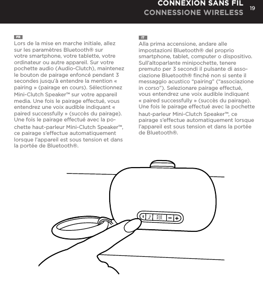 19FR  Lors de la mise en marche initiale, allez sur les param&egrave;tres Bluetooth&reg; sur votre smartphone, votre tablette, votre ordinateur ou autre appareil. Sur votre pochette audio (Audio-Clutch), maintenez le bouton de pairage enfonc&eacute; pendant 3 secondes jusqu&rsquo;&agrave; entendre la mention &laquo; pairing &raquo; (pairage en cours). S&eacute;lectionnez Mini-Clutch Speaker&trade; sur votre appareil media. Une fois le pairage effectu&eacute;, vous entendrez une voix audible indiquant &laquo; paired successfully &raquo; (succ&egrave;s du pairage). Une fois le pairage effectu&eacute; avec la po-chette haut-parleur Mini-Clutch Speaker&trade;, ce pairage s&rsquo;effectue automatiquement lorsque l&rsquo;appareil est sous tension et dans la port&eacute;e de Bluetooth&reg;.IT  Alla prima accensione, andare alle impostazioni Bluetooth&reg; del proprio smartphone, tablet, computer o dispositivo. Sull&rsquo;altoparlante minipochette, tenere premuto per 3 secondi il pulsante di asso-ciazione Bluetooth&reg; ﬁnch&eacute; non si sente il messaggio acustico &ldquo;pairing&rdquo; (&ldquo;associazione in corso&rdquo;). Selezionare pairage effectu&eacute;, vous entendrez une voix audible indiquant &laquo; paired successfully &raquo; (succ&egrave;s du pairage). Une fois le pairage effectu&eacute; avec la pochette haut-parleur Mini-Clutch Speaker&trade;, ce pairage s&rsquo;effectue automatiquement lorsque l&rsquo;appareil est sous tension et dans la port&eacute;e de Bluetooth&reg;.CONNEXION SANS FIL CONNESSIONE WIRELESStime, go to Bluetooth settings on your smartphone, tablet, computer or device. On your Audio Clutch, hold down the Bluetooth pairing button for 3 seconds until you hear &ldquo;pairing&rdquo; audible voice. Select Mini-Cutch on your media device. Once paired you will hear &ldquo;paired successfully&rdquo; audible voice. Once your device is paired with the Mini-Clutch Speaker it will automatically pair when device is on and within Bluetooth&reg; range.CONNECT WIRELESSLY 