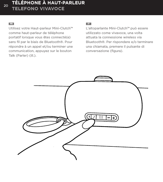 20FR  Utilisez votre Haut-parleur Mini-Clutch&trade; comme haut-parleur de t&eacute;l&eacute;phone portatif lorsque vous &ecirc;tes connect&eacute;(e) sans ﬁl par le biais de Bluetooth&reg;. Pour r&eacute;pondre &agrave; un appel et/ou terminer une communication, appuyez sur le bouton Talk (Parler) (ill.).IT  L&rsquo;altoparlante Mini-Clutch&trade; pu&ograve; essere utilizzato come vivavoce, una volta attuata la connessione wireless via Bluetooth&reg;. Per rispondere e/o terminare una chiamata, premere il pulsante di conversazione (ﬁgura).T&Eacute;L&Eacute;PHONE &Agrave; HAUT-PARLEUR TELEFONO VIVAVOCEUse the Mini-Clutch Speaker as a portable speakerphone when connected wirelessly via Bluetooth&reg;. To answer and/or end a call, press the talk (pic) button.SPEAKERPHONE