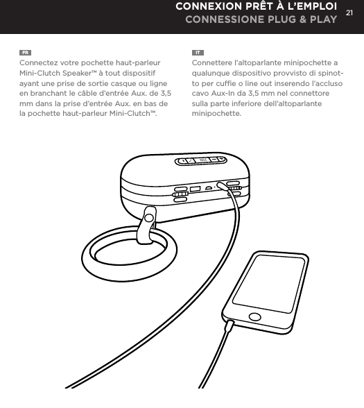 21FR  Connectez votre pochette haut-parleur Mini-Clutch Speaker&trade; &agrave; tout dispositif ayant une prise de sortie casque ou ligne en branchant le c&acirc;ble d&rsquo;entr&eacute;e Aux. de 3,5 mm dans la prise d&rsquo;entr&eacute;e Aux. en bas de la pochette haut-parleur Mini-Clutch&trade;. IT  Connettere l&rsquo;altoparlante minipochette a qualunque dispositivo provvisto di spinot-to per cufﬁe o line out inserendo l&rsquo;accluso cavo Aux-In da 3,5 mm nel connettore sulla parte inferiore dell&rsquo;altoparlante minipochette. CONNEXION PR&Ecirc;T &Agrave; L&rsquo;EMPLOI CONNESSIONE PLUG &amp; PLAYConnect Mini-Clutch Speaker to any device with a headphone jack or line out by plugging the included 3.5mm Aux-In cable into Aux-In jack on the bottom of Mini-Clutch Speaker. PLUG &amp; PLAY CONNECT