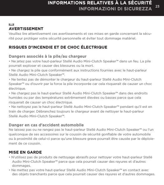 23INFORMATIONS RELATIVES &Agrave; LA S&Eacute;CURIT&Eacute; INFORMAZIONI DI SICUREZZAFRAVERTISSEMENTVeuillez lire attentivement ces avertissements et ces mises en garde concernant la s&eacute;cu-rit&eacute; pour prot&eacute;ger votre s&eacute;curit&eacute; personnelle et &eacute;viter tout dommage mat&eacute;riel.RISQUES D&rsquo;INCENDIE ET DE CHOC &Eacute;LECTRIQUEDangers associ&eacute;s &agrave; la pile/au chargeur&bull; Ne jetez pas votre haut-parleur Stell&eacute; Audio Mini-Clutch Speaker&trade; dans un feu. La pile pourrait exploser et causer des blessures ou la mort.&bull; Ne chargez la pile que conform&eacute;ment aux instructions fournies avec le haut-parleur Stell&eacute; Audio Mini-Clutch Speaker&trade;.&bull; Ne tentez pas de d&eacute;monter le chargeur du haut-parleur Stell&eacute; Audio Mini-Clutch Speaker&trade; ou d&rsquo;ouvrir par la force la pile incorpor&eacute;e car cela risquerait de causer un choc &eacute;lectrique.&bull; Ne chargez pas le haut-parleur Stell&eacute; Audio Mini-Clutch Speaker&trade; dans des endroits humides ou par des temp&eacute;ratures extr&ecirc;mement &eacute;lev&eacute;es ou basses parce que cela risquerait de causer un choc &eacute;lectrique.&bull; Ne nettoyez pas le haut-parleur Stell&eacute; Audio Mini-Clutch Speaker&trade; pendant qu&rsquo;il est en train de charger. D&eacute;branchez toujours le chargeur avant de nettoyer le haut-parleur  Stell&eacute; Audio Mini-Clutch Speaker&trade;.Danger en cas d&rsquo;accident automobileNe laissez pas ou ne rangez pas le haut-parleur Stell&eacute; Audio Mini-Clutch Speaker&trade; ou l&rsquo;un quelconque de ses accessoires sur le coussin de s&eacute;curit&eacute; gonﬂable de votre automobile ou &agrave; proximit&eacute; de celui-ci parce qu&rsquo;une blessure grave pourrait &ecirc;tre caus&eacute;e par le d&eacute;ploie-ment de ce coussin.MISE EN GARDE&bull; N&rsquo;utilisez pas de produits de nettoyage abrasifs pour nettoyer votre haut-parleur Stell&eacute; Audio Mini-Clutch Speaker&trade; parce que cela pourrait causer des rayures et d&rsquo;autres dommages.&bull; Ne mettez pas votre haut-parleur Stell&eacute; Audio Mini-Clutch Speaker&trade; en contact avec des objets tranchants parce que cela pourrait causer des rayures et d&rsquo;autres dommages.