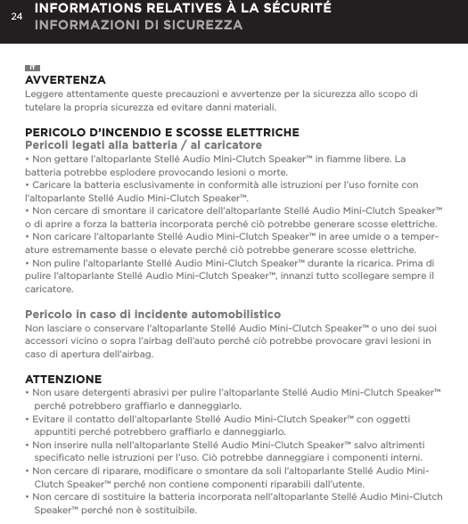 24ITAVVERTENZALeggere attentamente queste precauzioni e avvertenze per la sicurezza allo scopo di tutelare la propria sicurezza ed evitare danni materiali.PERICOLO D&rsquo;INCENDIO E SCOSSE ELETTRICHEPericoli legati alla batteria / al caricatore&bull; Non gettare l&rsquo;altoparlante Stell&eacute; Audio Mini-Clutch Speaker&trade; in ﬁamme libere. La batteria potrebbe esplodere provocando lesioni o morte.&bull; Caricare la batteria esclusivamente in conformit&agrave; alle istruzioni per l&rsquo;uso fornite con l&rsquo;altoparlante Stell&eacute; Audio Mini-Clutch Speaker&trade;.&bull; Non cercare di smontare il caricatore dell&rsquo;altoparlante Stell&eacute; Audio Mini-Clutch Speaker&trade; o di aprire a forza la batteria incorporata perch&eacute; ci&ograve; potrebbe generare scosse elettriche.&bull; Non caricare l&rsquo;altoparlante Stell&eacute; Audio Mini-Clutch Speaker&trade; in aree umide o a temper-ature estremamente basse o elevate perch&eacute; ci&ograve; potrebbe generare scosse elettriche.&bull; Non pulire l&rsquo;altoparlante Stell&eacute; Audio Mini-Clutch Speaker&trade; durante la ricarica. Prima di pulire l&rsquo;altoparlante Stell&eacute; Audio Mini-Clutch Speaker&trade;, innanzi tutto scollegare sempre il caricatore.Pericolo in caso di incidente automobilisticoNon lasciare o conservare l&rsquo;altoparlante Stell&eacute; Audio Mini-Clutch Speaker&trade; o uno dei suoi accessori vicino o sopra l&rsquo;airbag dell&rsquo;auto perch&eacute; ci&ograve; potrebbe provocare gravi lesioni in caso di apertura dell&rsquo;airbag. ATTENZIONE&bull; Non usare detergenti abrasivi per pulire l&rsquo;altoparlante Stell&eacute; Audio Mini-Clutch Speaker&trade; perch&eacute; potrebbero grafﬁarlo e danneggiarlo.&bull; Evitare il contatto dell&rsquo;altoparlante Stell&eacute; Audio Mini-Clutch Speaker&trade; con oggetti appuntiti perch&eacute; potrebbero grafﬁarlo e danneggiarlo.&bull; Non inserire nulla nell&rsquo;altoparlante Stell&eacute; Audio Mini-Clutch Speaker&trade; salvo altrimenti speciﬁcato nelle istruzioni per l&rsquo;uso. Ci&ograve; potrebbe danneggiare i componenti interni.&bull; Non cercare di riparare, modiﬁcare o smontare da soli l&rsquo;altoparlante Stell&eacute; Audio Mini-Clutch Speaker&trade; perch&eacute; non contiene componenti riparabili dall&rsquo;utente.&bull; Non cercare di sostituire la batteria incorporata nell&rsquo;altoparlante Stell&eacute; Audio Mini-Clutch Speaker&trade; perch&eacute; non &egrave; sostituibile.INFORMATIONS RELATIVES &Agrave; LA S&Eacute;CURIT&Eacute; INFORMAZIONI DI SICUREZZA