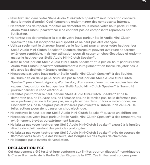 25&bull; N&rsquo;ins&eacute;rez rien dans votre Stell&eacute; Audio Mini-Clutch Speaker&trade; sauf indication contraire dans le mode d&rsquo;emploi. Ceci risquerait d&rsquo;endommager des composants internes.&bull; Ne tentez pas de r&eacute;parer, modiﬁer ou d&eacute;monter vous-m&ecirc;me votre haut-parleur Stell&eacute; Audio Mini-Clutch Speaker&trade; car il ne contient pas de composants r&eacute;parables par l&rsquo;utilisateur.&bull; Ne tentez pas de remplacer la pile de votre haut-parleur Stell&eacute; Audio Mini-Clutch Speaker&trade; ; elle est incorpor&eacute;e au dispositif et ne peut pas &ecirc;tre chang&eacute;e.&bull; Utilisez seulement le chargeur fourni par le fabricant pour charger votre haut-parleur Stell&eacute; Audio Mini-Clutch Speaker&trade;. D&rsquo;autres chargeurs peuvent avoir une apparence ext&eacute;rieure semblable, mais leur utilisation pourrait causer un choc &eacute;lectrique et endom-mager le haut-parleur Stell&eacute; Audio Mini-Clutch Speaker&trade;.&bull; Jetez le haut-parleur Stell&eacute; Audio Mini-Clutch Speaker&trade; et la pile du haut-parleur Stell&eacute; Audio Mini-Clutch Speaker&trade; conform&eacute;ment &agrave; la r&eacute;glementation locale. Ne jetez pas la pile avec les d&eacute;chets m&eacute;nagers ordinaires.&bull; N&rsquo;exposez pas votre haut-parleur Stell&eacute; Audio Mini-Clutch Speaker&trade; &agrave; des liquides, de l&rsquo;humidit&eacute; ou de la pluie. N&rsquo;utilisez pas le haut-parleur Stell&eacute; Audio Mini-Clutch Speaker&trade; pr&egrave;s d&rsquo;une baignoire, d&rsquo;un lavabo, d&rsquo;un sauna, d&rsquo;une piscine ou d&rsquo;un bain de vapeur. L&rsquo;exposition du haut-parleur Stell&eacute; Audio Mini-Clutch Speaker&trade; &agrave; l&rsquo;humidit&eacute; pourrait causer un choc &eacute;lectrique.&bull; Ne faites pas tomber le haut-parleur Stell&eacute; Audio Mini-Clutch Speaker&trade; et ne le d&eacute;montez pas, ne l&rsquo;ouvrez pas, ne l&rsquo;&eacute;crasez pas, ne le tordez pas, ne le d&eacute;formez pas, ne le perforez pas, ne le broyez pas, ne le placez pas dans un four &agrave; micro-ondes, ne l&rsquo;incin&eacute;rez pas, ne le peignez pas et n&rsquo;ins&eacute;rez pas d&rsquo;objets &agrave; l&rsquo;int&eacute;rieur de celui-ci. De telles actions pourraient causer un choc &eacute;lectrique.&bull; Ne nettoyez le haut-parleur Stell&eacute; Audio Mini-Clutch Speaker&trade; qu&rsquo;avec un chiffon sec.&bull; N&rsquo;exposez pas votre haut-parleur Stell&eacute; Audio Mini-Clutch Speaker&trade; &agrave; des temp&eacute;ratures extr&ecirc;mement &eacute;lev&eacute;es ou extr&ecirc;mement basses.&bull; Ne laissez pas votre haut-parleur Stell&eacute; Audio Mini-Clutch Speaker&trade; expos&eacute; &agrave; la lumi&egrave;re directe du soleil pendant des p&eacute;riodes prolong&eacute;es. &bull; Ne laissez pas votre haut-parleur Stell&eacute; Audio Mini-Clutch Speaker&trade; pr&egrave;s de sources de ﬂammes vives telles que des br&ucirc;leurs, des bougies ou des foyers de chemin&eacute;e.&bull; Ne bloquez pas d&rsquo;&eacute;vents de ventilation. D&Eacute;CLARATION FCC Cet &eacute;quipement a &eacute;t&eacute; test&eacute; et jug&eacute; conforme aux limites pour un dispositif num&eacute;rique de la Classe B en vertu de la Partie 15 des R&egrave;gles de la FCC. Ces limites sont con&ccedil;ues pour 