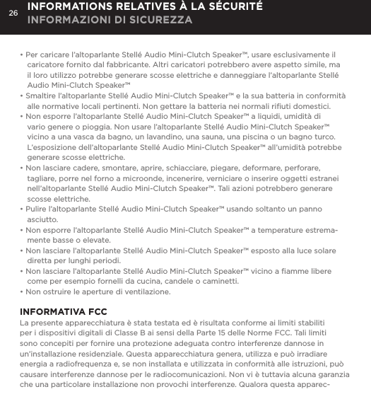26&bull; Per caricare l&rsquo;altoparlante Stell&eacute; Audio Mini-Clutch Speaker&trade;, usare esclusivamente il caricatore fornito dal fabbricante. Altri caricatori potrebbero avere aspetto simile, ma il loro utilizzo potrebbe generare scosse elettriche e danneggiare l&rsquo;altoparlante Stell&eacute; Audio Mini-Clutch Speaker&trade;&bull; Smaltire l&rsquo;altoparlante Stell&eacute; Audio Mini-Clutch Speaker&trade; e la sua batteria in conformit&agrave; alle normative locali pertinenti. Non gettare la batteria nei normali riﬁuti domestici.&bull; Non esporre l&rsquo;altoparlante Stell&eacute; Audio Mini-Clutch Speaker&trade; a liquidi, umidit&agrave; di vario genere o pioggia. Non usare l&rsquo;altoparlante Stell&eacute; Audio Mini-Clutch Speaker&trade; vicino a una vasca da bagno, un lavandino, una sauna, una piscina o un bagno turco. L&rsquo;esposizione dell&rsquo;altoparlante Stell&eacute; Audio Mini-Clutch Speaker&trade; all&rsquo;umidit&agrave; potrebbe generare scosse elettriche.&bull; Non lasciare cadere, smontare, aprire, schiacciare, piegare, deformare, perforare, tagliare, porre nel forno a microonde, incenerire, verniciare o inserire oggetti estranei nell&rsquo;altoparlante Stell&eacute; Audio Mini-Clutch Speaker&trade;. Tali azioni potrebbero generare scosse elettriche.&bull; Pulire l&rsquo;altoparlante Stell&eacute; Audio Mini-Clutch Speaker&trade; usando soltanto un panno asciutto.&bull; Non esporre l&rsquo;altoparlante Stell&eacute; Audio Mini-Clutch Speaker&trade; a temperature estrema-mente basse o elevate.&bull; Non lasciare l&rsquo;altoparlante Stell&eacute; Audio Mini-Clutch Speaker&trade; esposto alla luce solare diretta per lunghi periodi. &bull; Non lasciare l&rsquo;altoparlante Stell&eacute; Audio Mini-Clutch Speaker&trade; vicino a ﬁamme libere come per esempio fornelli da cucina, candele o caminetti.&bull; Non ostruire le aperture di ventilazione. INFORMATIVA FCCLa presente apparecchiatura &egrave; stata testata ed &egrave; risultata conforme ai limiti stabiliti per i dispositivi digitali di Classe B ai sensi della Parte 15 delle Norme FCC. Tali limiti sono concepiti per fornire una protezione adeguata contro interferenze dannose in un&rsquo;installazione residenziale. Questa apparecchiatura genera, utilizza e pu&ograve; irradiare energia a radiofrequenza e, se non installata e utilizzata in conformit&agrave; alle istruzioni, pu&ograve; causare interferenze dannose per le radiocomunicazioni. Non vi &egrave; tuttavia alcuna garanzia che una particolare installazione non provochi interferenze. Qualora questa apparec-INFORMATIONS RELATIVES &Agrave; LA S&Eacute;CURIT&Eacute; INFORMAZIONI DI SICUREZZA