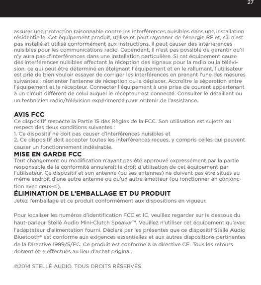 27assurer une protection raisonnable contre les interf&eacute;rences nuisibles dans une installation r&eacute;sidentielle. Cet &eacute;quipement produit, utilise et peut rayonner de l&rsquo;&eacute;nergie RF et, s&rsquo;il n&rsquo;est pas install&eacute; et utilis&eacute; conform&eacute;ment aux instructions, il peut causer des interf&eacute;rences nuisibles pour les communications radio. Cependant, il n&rsquo;est pas possible de garantir qu&rsquo;il n&rsquo;y aura pas d&rsquo;interf&eacute;rences dans une installation particuli&egrave;re. Si cet &eacute;quipement cause des interf&eacute;rences nuisibles affectant la r&eacute;ception des signaux pour la radio ou la t&eacute;l&eacute;vi-sion, ce qui peut &ecirc;tre d&eacute;termin&eacute; en &eacute;teignant l&rsquo;&eacute;quipement et en le rallumant, l&rsquo;utilisateur est pri&eacute; de bien vouloir essayer de corriger les interf&eacute;rences en prenant l&rsquo;une des mesures suivantes : r&eacute;orienter l&rsquo;antenne de r&eacute;ception ou la d&eacute;placer. Accro&icirc;tre la s&eacute;paration entre l&rsquo;&eacute;quipement et le r&eacute;cepteur. Connecter l&rsquo;&eacute;quipement &agrave; une prise de courant appartenant &agrave; un circuit diff&eacute;rent de celui auquel le r&eacute;cepteur est connect&eacute;. Consulter le d&eacute;taillant ou un technicien radio/t&eacute;l&eacute;vision exp&eacute;riment&eacute; pour obtenir de l&rsquo;assistance.AVIS FCCCe dispositif respecte la Partie 15 des R&egrave;gles de la FCC. Son utilisation est sujette au respect des deux conditions suivantes : 1. Ce dispositif ne doit pas causer d&rsquo;interf&eacute;rences nuisibles et2. Ce dispositif doit accepter toutes les interf&eacute;rences re&ccedil;ues, y compris celles qui peuvent causer un fonctionnement ind&eacute;sirable.MISE EN GARDE FCCTout changement ou modiﬁcation n&rsquo;ayant pas &eacute;t&eacute; approuv&eacute; express&eacute;ment par la partie responsable de la conformit&eacute; annulerait le droit d&rsquo;utilisation de cet &eacute;quipement par l&rsquo;utilisateur. Ce dispositif et son antenne (ou ses antennes) ne doivent pas &ecirc;tre situ&eacute;s au m&ecirc;me endroit d&rsquo;une autre antenne ou qu&rsquo;un autre &eacute;metteur (ou fonctionner en conjonc-tion avec ceux-ci).&Eacute;LIMINATION DE L&rsquo;EMBALLAGE ET DU PRODUITJetez l&rsquo;emballage et ce produit conform&eacute;ment aux dispositions en vigueur.Pour localiser les num&eacute;ros d&rsquo;identiﬁcation FCC et IC, veuillez regarder sur le dessous du haut-parleur Stell&eacute; Audio Mini-Clutch Speaker&trade;. Veuillez n&rsquo;utiliser cet &eacute;quipement qu&rsquo;avec l&rsquo;adaptateur d&rsquo;alimentation fourni. D&eacute;clare par les pr&eacute;sentes que ce dispositif Stell&eacute; Audio Bluetooth&reg; est conforme aux exigences essentielles et aux autres dispositions pertinentes de la Directive 1999/5/EC. Ce produit est conforme &agrave; la directive CE. Tous les retours doivent &ecirc;tre effectu&eacute;s au lieu d&rsquo;achat original.&copy;2014 STELL&Eacute; AUDIO. TOUS DROITS R&Eacute;SERV&Eacute;S.