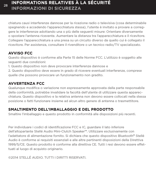 28chiatura causi interferenze dannose per la ricezione radio o televisiva (cosa determinabile spegnendo e accedendo l&rsquo;apparecchiatura stessa), l&rsquo;utente &egrave; invitato a provare a correg-gere le interferenze adottando una o pi&ugrave; delle seguenti misure: Orientare diversamente o spostare l&rsquo;antenna ricevente. Aumentare la distanza tra l&rsquo;apparecchiatura e il ricevitore. Collegare l&rsquo;apparecchiatura a una presa su un circuito diverso da quello cui &egrave; collegato il ricevitore. Per assistenza, consultare il rivenditore o un tecnico radio/TV specializzato.AVVISO FCCQuesto dispositivo &egrave; conforme alla Parte 15 delle Norme FCC. L&rsquo;utilizzo &egrave; soggetto alle seguenti due condizioni: 1. Questo dispositivo non deve provocare interferenze dannose e2. Questo dispositivo deve essere in grado di ricevere eventuali interferenze, comprese quelle che possono provocare un funzionamento non gradito.AVVERTENZA FCCQualunque modiﬁca o variazione non espressamente approvata dalla parte responsabile della conformit&agrave;, potrebbe invalidare la facolt&agrave; dell&rsquo;utente di utilizzare questa apparec-chiatura. Questo dispositivo e la relativa antenna non devono essere collocati nella stessa posizione o fatti funzionare insieme ad alcun altro genere di antenna o trasmettitore. SMALTIMENTO DELL&rsquo;IMBALLAGGIO E DEL PRODOTTOSmaltire l&rsquo;imballaggio e questo prodotto in conformit&agrave; alle disposizioni pi&ugrave; recenti.Per individuare i codici di identiﬁcazione FCC e IC, guardare il lato inferiore dell&rsquo;altoparlante Stell&eacute; Audio Mini-Clutch Speaker&trade;. Utilizzare esclusivamente con l&rsquo;adattatore di alimentazione fornito. Si dichiara che questo dispositivo Bluetooth&reg; Stell&eacute; Audio &egrave; conforme ai requisiti essenziali e alle altre pertinenti disposizioni della Direttiva 1999/5/CE. Questo prodotto &egrave; conforme alla direttiva CE. Tutti i resi devono essere effet-tuati al luogo di acquisto originario.&copy;2014 STELL&Eacute; AUDIO. TUTTI I DIRITTI RISERVATI.INFORMATIONS RELATIVES &Agrave; LA S&Eacute;CURIT&Eacute; INFORMAZIONI DI SICUREZZA