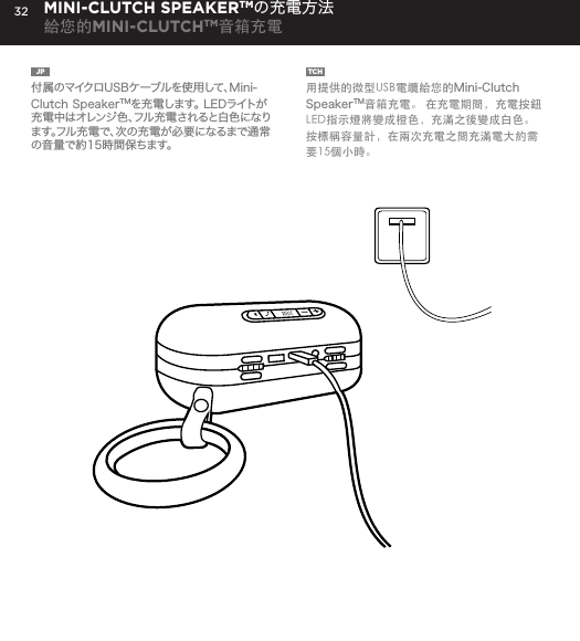 32JP  付属のマイクロUSBケーブルを使用して、Mini-Clutch SpeakerTMを充電します。 LEDライトが充電中はオレンジ色、フル充電されると白色になります。フル充電で、次の充電が必要になるまで通常の音量で約15時間保ちます。TCH  用提供的微型USB電纜給您的Mini-Clutch SpeakerTM音箱充電。 在充電期間，充電按鈕LED指示燈將變成橙色，充滿之後變成白色。按標稱容量計，在兩次充電之間充滿電大約需要15個小時。MINI-CLUTCH SPEAKERTMの充電方法給您的MINI-CLUTCHTM音箱充電Charge your Mini-Clutch using the Micro USB cable provided. Power Button LED will turn orange while charging and will turn white when fully charged. Full charge will take about 15 hours between charges at normal volumes.CHARGING YOUR MINI-CLUTCH 
