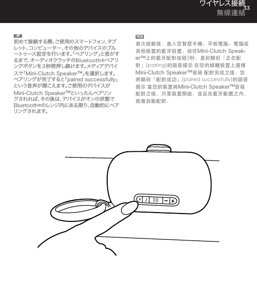 33JP  初めて接続する際、ご使用のスマートフォン、タブレット、コンピューター、その他のデバイスのブルートゥース設定を行います。「ペアリング」と音がする ま で 、オ ー デ ィ オ ク ラ ッ チ の Bluetooth&reg;ペアリングボタンを３秒間押し続けます。メディアデバイス で「 Mini-Clutch SpeakerTM」を 選 択 し ま す 。ペアリングが完了すると「paired successfully」と い う 音 声 が 聞 こ え ま す 。ご 使 用 の デ バ イ ス がMini-Clutch SpeakerTMといったんペアリングされれば 、その後は、デバイスがオンの状態でBluetooth&reg;のレンジ内にある限り、自動的にペアリングされます。TCH  首次啟動後，進入您智慧手機、平板電腦、電腦或其他裝置的藍牙設置。按住Mini-Clutch Speak-erTM上的藍牙配對按鈕3秒，直到聽到「正在配對」(pairing)的語音提示 在您的媒體裝置上選擇Mini-Clutch SpeakerTM音箱 配對完成之後，您將聽到「配對成功」(paired successfully)的語音提示 當您的裝置與Mini-Clutch SpeakerTM音箱配對之後，只要裝置開啟，並且在藍牙範圍之內，就會自動配對。ワイヤレス接 続  無線連結time, go to Bluetooth settings on your smartphone, tablet, computer or device. On your Audio Clutch, hold down the Bluetooth pairing button for 3 seconds until you hear &ldquo;pairing&rdquo; audible voice. Select Mini-Cutch on your media device. Once paired you will hear &ldquo;paired successfully&rdquo; audible voice. Once your device is paired with the Mini-Clutch Speaker it will automatically pair when device is on and within Bluetooth&reg; range.CONNECT WIRELESSLY 