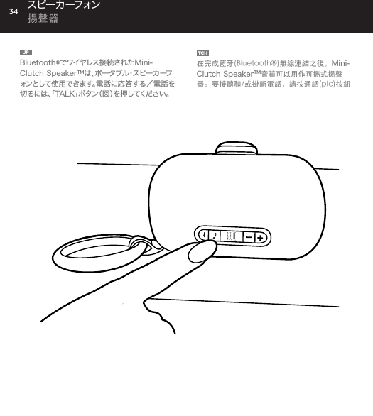 34JP  Bluetooth&reg;でワイヤレス接続されたMini-Clutch SpeakerTMは 、ポ ー タ ブ ル ・ ス ピ ー カ ー フォンとして使用できます。電話に応答する／電話を切るには、「TALK」ボタン（図）を押してください。TCH  在完成藍牙(Bluetooth&reg;)無線連結之後，Mini-Clutch SpeakerTM音箱可以用作可擕式揚聲器。要接聽和/或掛斷電話，請按通話(pic)按鈕スピー カ ーフォン  揚聲器Use the Mini-Clutch Speaker as a portable speakerphone when connected wirelessly via Bluetooth&reg;. To answer and/or end a call, press the talk (pic) button.SPEAKERPHONE