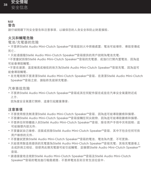 38TCH警告請仔細閱讀下列安全警告和注意事項，以確保您的人身安全和防止財產損毀。 火災和觸電危險電池/充電器的危險&bull; 不要將Stell&eacute; Audio Mini-Clutch Speaker&trade;音箱放到火中燃燒處置。電池可能爆炸，導致受傷或死亡。&bull; 只能遵循隨Stell&eacute; Audio Mini-Clutch Speaker&trade;音箱提供的用戶說明為電池充電。&bull;不要嘗試拆除Stell&eacute; Audio Mini-Clutch Speaker&trade;音箱的充電器，或強行打開內置電池，因為這可能會導致觸電。&bull;不要在潮濕、溫度極高或極低的地方為Stell&eacute; Audio Mini-Clutch Speaker&trade;音箱充電，因為這可能會導致觸電。&bull;  在充電期間不要清潔Stell&eacute; Audio Mini-Clutch Speaker&trade;音箱。在清潔Stell&eacute; Audio Mini-Clutch Speaker&trade;音箱之前，請始終先拔掉充電器。汽車事故危險&bull;  不要將Stell&eacute; Audio Mini-Clutch Speaker&trade;音箱或其任何配件留在或放在汽車安全氣囊附近或上方， 因為當安全氣囊打開時，這會引起嚴重傷害。注意事項&bull; 不要使用擦洗劑清潔Stell&eacute; Audio Mini-Clutch Speaker&trade;音箱，因為這可能導致劃痕和損壞。&bull; 不要讓Stell&eacute; Audio Mini-Clutch Speaker&trade;音箱接觸任何尖銳物，因為這可能導致劃痕和損壞。&bull; 不要將任何物體插入到Stell&eacute; Audio Mini-Clutch Speaker&trade;音箱，除非用戶手冊中另有說明。這可能損壞內部元件。&bull; 不要嘗試自己維修、改裝或拆除Stell&eacute; Audio Mini-Clutch Speaker&trade;音箱，其中不包含任何可供用戶維修的元件。&bull; 不要嘗試更換Stell&eacute; Audio Mini-Clutch Speaker&trade;音箱的電池，電池為內置，不可更換。&bull; 只能使用製造商提供的充電器為Stell&eacute; Audio Mini-Clutch Speaker&trade;音箱充電。其他充電器看上去或許與之相似，但使用此類充電器可能引起觸電，並損壞Stell&eacute; Audio Mini-Clutch Speaker&trade;音箱。&bull; 請遵循當地法規對Stell&eacute; Audio Mini-Clutch Speaker&trade;音箱及Stell&eacute; Audio Mini-Clutch Speaker&trade;音箱的電池進行報廢處理。不要將電池丟到日常生活垃圾中。安全情報 安全信息