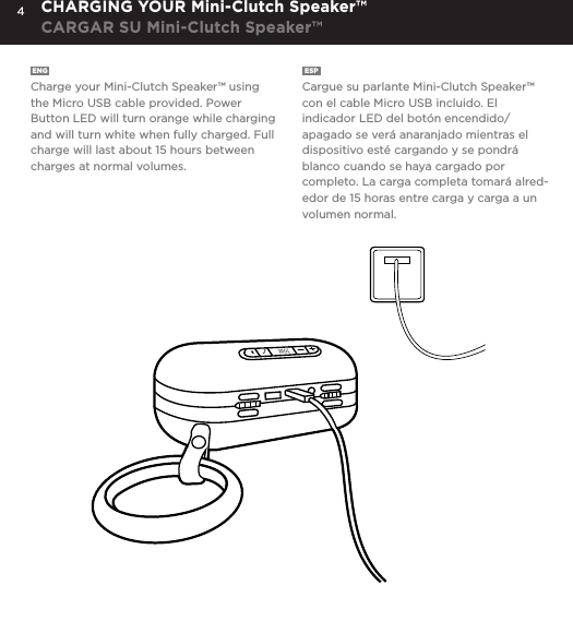 4ENG  Charge your Mini-Clutch Speaker&trade; using the Micro USB cable provided. Power Button LED will turn orange while charging and will turn white when fully charged. Full charge will last about 15 hours between charges at normal volumes.ESP  Cargue su parlante Mini-Clutch Speaker&trade; con el cable Micro USB incluido. El indicador LED del bot&oacute;n encendido/apagado se ver&aacute; anaranjado mientras el dispositivo est&eacute; cargando y se pondr&aacute; blanco cuando se haya cargado por completo. La carga completa tomar&aacute; alred-edor de 15 horas entre carga y carga a un volumen normal.CHARGING YOUR Mini-Clutch Speaker&trade;CARGAR SU Mini-Clutch Speaker&trade;Charge your Mini-Clutch using the Micro USB cable provided. Power Button LED will turn orange while charging and will turn white when fully charged. Full charge will take about 15 hours between charges at normal volumes.CHARGING YOUR MINI-CLUTCH 