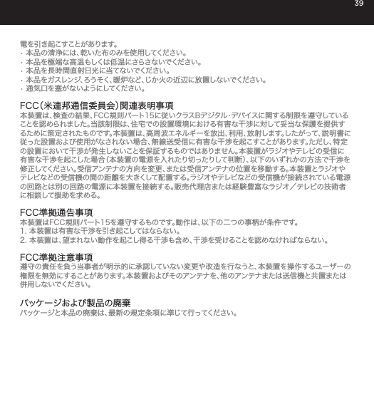 39電を引き起こすことがあります。&bull; 本品の清浄には、乾いた布のみを使用してください。&bull; 本品を極端な高温もしくは低温にさらさないでください。&bull; 本品を長時間直射日光に当てないでください。&bull; 本品をガスレンジ、ろうそく、暖炉など、じか火の近辺に放置しないでください。&bull; 通 気 口 を 塞 が な いようにしてください 。FCC（米連邦通信委員会）関連表明事項 本装置は、検査の結果、FCC規則パート15に従いクラスBデジタル・デバイスに関する制限を遵守していることを認められました。当該制限は、住宅での設置環境における有害な干渉に対して妥当な保護を提供するために策定されたものです。本装置は、高周波エネルギーを放出、利用、放射します。したがって、説明書に従った設置および使用がなされない場合、無線送受信に有害な干渉を起こすことがあります。ただし、特定の設置において干渉が発生しないことを保証するものではありません。本装置がラジオやテレビの受信に有害な干渉を起こした場合（本装置の電源を入れたり切ったりして判断）、以下のいずれかの方法で干渉を修正してください。受信アンテナの方向を変更、または受信アンテナの位置を移動する。本装置とラジオやテレビなどの受信機の間の距離を大きくして配置する。ラジオやテレビなどの受信機が接続されている電源の回路とは別の回路の電源に本装置を接続する。販売代理店または経験豊富なラジオ／テレビの技術者に相談して援助を求める。FCC準拠通告事項本装置はFCC規則パート15を遵守するものです。動作は、以下の二つの事柄が条件です。1. 本装置は有害な干渉を引き起こしてはならない。2. 本装置は、望まれない動作を起こし得る干渉も含め、干渉を受けることを認めなければならない。FCC準拠注意事項遵守の責任を負う当事者が明示的に承認していない変更や改造を行なうと、本装置を操作するユーザーの権限を無効にすることがあります。本装置およびそのアンテナを、他のアンテナまたは送信機と共置または併 用しないでください 。 パッケージおよび製品の廃棄パッケージと本品の廃棄は、最新の規定条項に準じて行ってください。