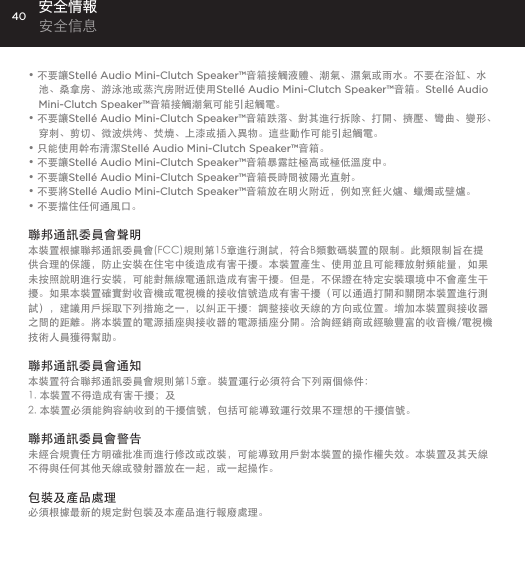 40&bull; 不要讓Stell&eacute; Audio Mini-Clutch Speaker&trade;音箱接觸液體、潮氣、濕氣或雨水。不要在浴缸、水池、桑拿房、游泳池或蒸汽房附近使用Stell&eacute; Audio Mini-Clutch Speaker&trade;音箱。Stell&eacute; Audio Mini-Clutch Speaker&trade;音箱接觸潮氣可能引起觸電。&bull; 不要讓Stell&eacute; Audio Mini-Clutch Speaker&trade;音箱跌落、對其進行拆除、打開、擠壓、彎曲、變形、穿刺、剪切、微波烘烤、焚燒、上漆或插入異物。這些動作可能引起觸電。&bull; 只能使用幹布清潔Stell&eacute; Audio Mini-Clutch Speaker&trade;音箱。&bull; 不要讓Stell&eacute; Audio Mini-Clutch Speaker&trade;音箱暴露註極高或極低溫度中。&bull; 不要讓Stell&eacute; Audio Mini-Clutch Speaker&trade;音箱長時間被陽光直射。&bull; 不要將Stell&eacute; Audio Mini-Clutch Speaker&trade;音箱放在明火附近，例如烹飪火爐、蠟燭或壁爐。&bull; 不要擋住任何通風口。 聯邦通訊委員會聲明本裝置根據聯邦通訊委員會(FCC)規則第15章進行測試，符合B類數碼裝置的限制。此類限制旨在提供合理的保護，防止安裝在住宅中後造成有害干擾。本裝置產生、使用並且可能釋放射頻能量，如果未按照說明進行安裝，可能對無線電通訊造成有害干擾。但是，不保證在特定安裝環境中不會產生干擾。如果本裝置確實對收音機或電視機的接收信號造成有害干擾（可以通過打開和關閉本裝置進行測試），建議用戶採取下列措施之一，以糾正干擾：調整接收天線的方向或位置。增加本裝置與接收器之間的距離。將本裝置的電源插座與接收器的電源插座分開。洽詢經銷商或經驗豐富的收音機/電視機技術人員獲得幫助。聯邦通訊委員會通知本裝置符合聯邦通訊委員會規則第15章。裝置運行必須符合下列兩個條件：1. 本裝置不得造成有害干擾；及2. 本裝置必須能夠容納收到的干擾信號，包括可能導致運行效果不理想的干擾信號。聯邦通訊委員會警告未經合規責任方明確批准而進行修改或改裝，可能導致用戶對本裝置的操作權失效。本裝置及其天線不得與任何其他天線或發射器放在一起，或一起操作。包裝及產品處理必須根據最新的規定對包裝及本產品進行報廢處理。安全情報 安全信息